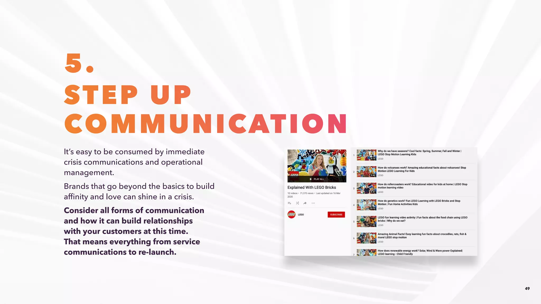 49
5.
STEP UP
COMMUNICATION
It’s easy to be consumed by immediate
crisis communications and operational
management.​
Brands that go beyond the basics to build
affinity and love can shine in a crisis. ​
Consider all forms of communication
and how it can build relationships
with your customers at this time.
That means everything from service
communications to re-launch.​
 