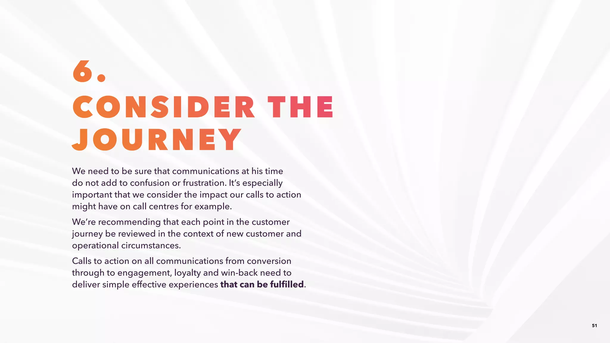 51
6.
CONSIDER THE​
JOURNEY
We need to be sure that communications at his time
do not add to confusion or frustration. It’s especially
important that we consider the impact our calls to action
might have on call centres for example. ​
We’re recommending that each point in the customer
journey be reviewed in the context of new customer and
operational circumstances. ​
Calls to action on all communications from conversion
through to engagement, loyalty and win-back need to
deliver simple effective experiences that can be fulfilled.​
 
