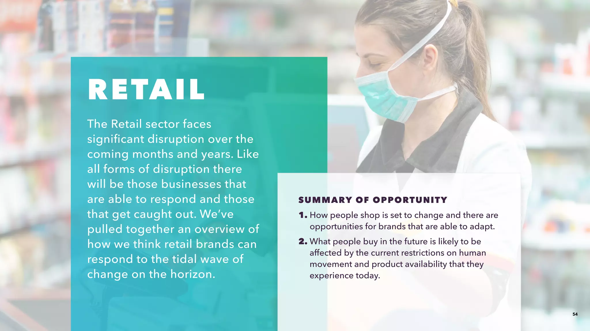 54
RETAIL​
The Retail sector faces
significant disruption over the
coming months and years. Like
all forms of disruption there
will be those businesses that
are able to respond and those
that get caught out. We’ve
pulled together an overview of
how we think retail brands can
respond to the tidal wave of
change on the horizon.​
SUMMARY OF OPPORTUNITY​​
1. How people shop is set to change and there are
opportunities for brands that are able to adapt.​​
2. What people buy in the future is likely to be
affected by the current restrictions on human
movement and product availability that they
experience today. ​​
 