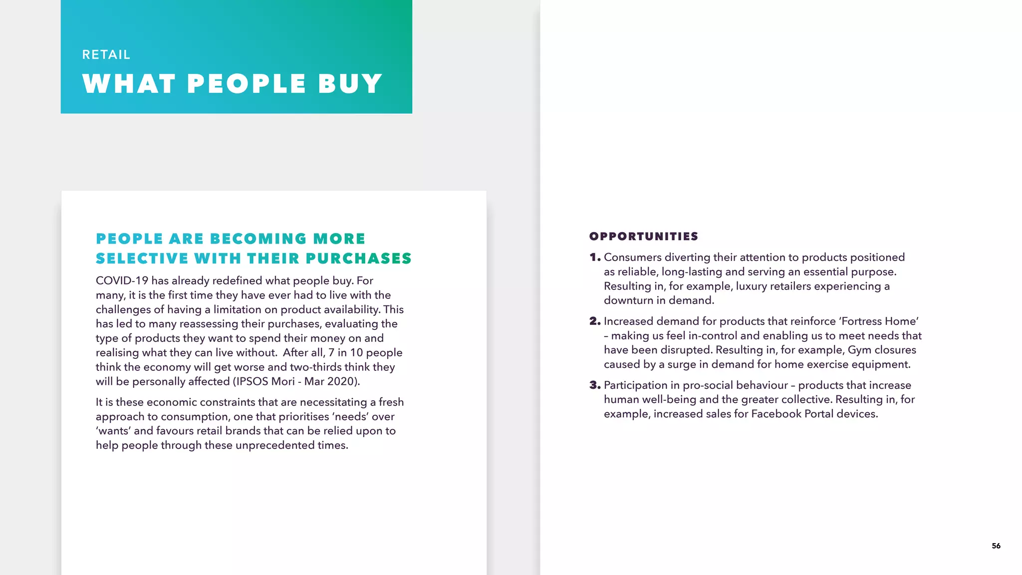 56
RETAIL
WHAT PEOPLE BUY
PEOPLE ARE BECOMING MORE
SELECTIVE WITH THEIR PURCHASES​
COVID-19 has already redefined what people buy. For
many, it is the first time they have ever had to live with the
challenges of having a limitation on product availability. This
has led to many reassessing their purchases, evaluating the
type of products they want to spend their money on and
realising what they can live without. After all, 7 in 10 people
think the economy will get worse and two-thirds think they
will be personally affected (IPSOS Mori - Mar 2020). ​
It is these economic constraints that are necessitating a fresh
approach to consumption, one that prioritises ‘needs’ over
‘wants’ and favours retail brands that can be relied upon to
help people through these unprecedented times.
OPPORTUNITIES
1. Consumers diverting their attention to products positioned
as reliable, long-lasting and serving an essential purpose.
Resulting in, for example, luxury retailers experiencing a
downturn in demand.
2. Increased demand for products that reinforce ‘Fortress Home’
– making us feel in-control and enabling us to meet needs that
have been disrupted. Resulting in, for example, Gym closures
caused by a surge in demand for home exercise equipment.
3. Participation in pro-social behaviour – products that increase
human well-being and the greater collective. Resulting in, for
example, increased sales for Facebook Portal devices.
 