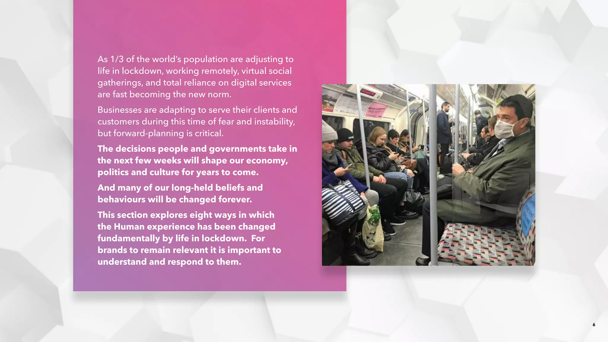 6
As 1/3 of the world’s population are adjusting to
life in lockdown, working remotely, virtual social
gatherings, and total reliance on digital services
are fast becoming the new norm.​
Businesses are adapting to serve their clients and
customers during this time of fear and instability,
but forward-planning is critical. ​
The decisions people and governments take in
the next few weeks will shape our economy,
politics and culture for years to come.​
And many of our long-held beliefs and
behaviours will be changed forever.
This section explores eight ways in which
the Human experience has been changed
fundamentally by life in lockdown. For
brands to remain relevant it is important to
understand and respond to them.
 