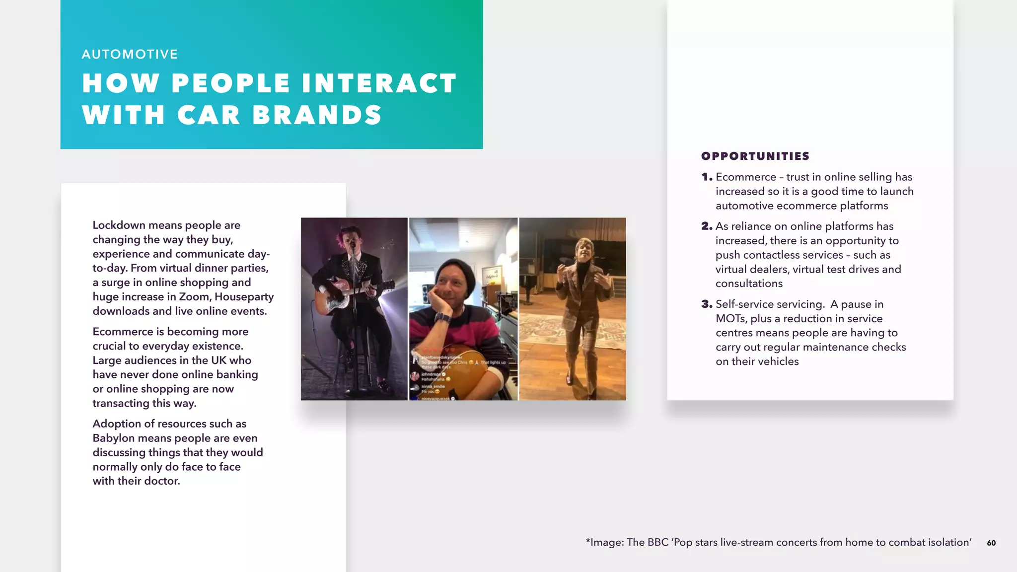 60
AUTOMOTIVE
HOW PEOPLE INTERACT
WITH CAR BRANDS
Lockdown means people are
changing the way they buy,
experience and communicate day-
to-day.​From virtual dinner parties,
a surge in online shopping and
huge increase in Zoom, Houseparty
downloads and live online events.​
Ecommerce is becoming more
crucial to everyday existence.
Large audiences in the UK who
have never done online banking
or online shopping are now
transacting this way. ​
Adoption of resources such as
Babylon means people are even
discussing things that they would
normally only do face to face
with their doctor.​
OPPORTUNITIES
1. Ecommerce – trust in online selling has
increased so it is a good time to launch
automotive ecommerce platforms​
2. As reliance on online platforms has
increased, there is an opportunity to
push contactless services – such as
virtual dealers, virtual test drives and
consultations ​
3. Self-service servicing. A pause in
MOTs, plus a reduction in service
centres means people are having to
carry out regular maintenance checks
on their vehicles
*Image: The BBC ‘Pop stars live-stream concerts from home to combat isolation’​
 