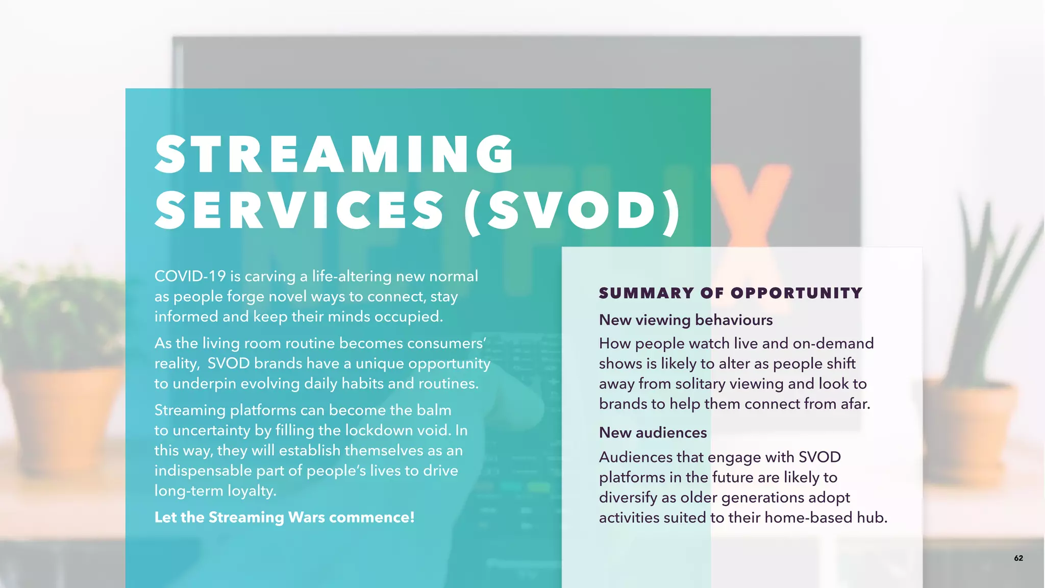 62
STREAMING
SERVICES (SVOD)​
COVID-19 is carving a life-altering new normal
as people forge novel ways to connect, stay
informed and keep their minds occupied. ​
As the living room routine becomes consumers’
reality, SVOD brands have a unique opportunity
to underpin evolving daily habits and routines. ​
Streaming platforms can become the balm
to uncertainty by filling the lockdown void. In
this way, they will establish themselves as an
indispensable part of people’s lives to drive
long-term loyalty. ​
Let the Streaming Wars commence!​
SUMMARY OF OPPORTUNITY​​
New viewing behaviours​
How people watch live and on-demand
shows is likely to alter as people shift
away from solitary viewing and look to
brands to help them connect from afar.
New audiences​
Audiences that engage with SVOD
platforms in the future are likely to
diversify as older generations adopt
activities suited to their home-based hub.
 
