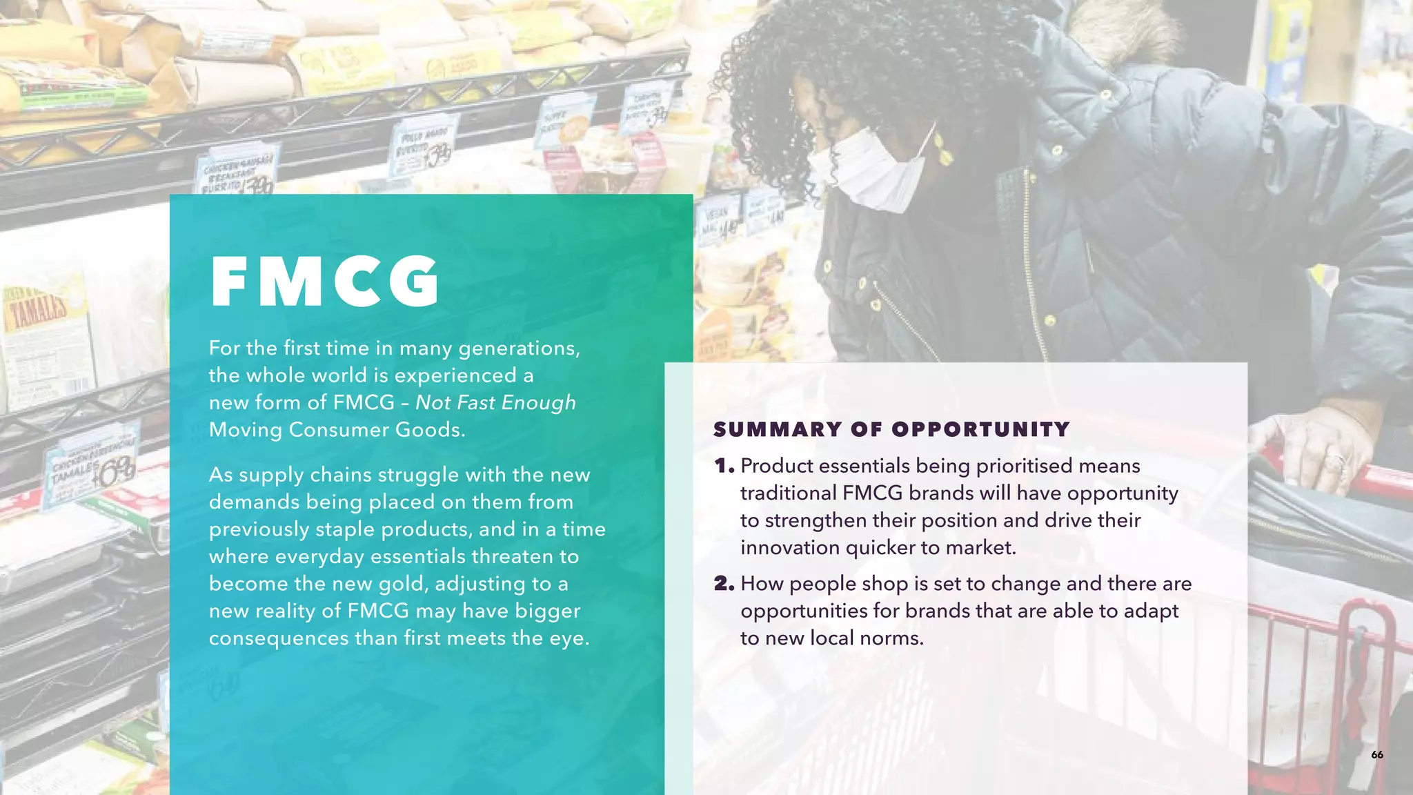 66
FMCG
For the first time in many generations,
the whole world is experienced a
new form of FMCG – Not Fast Enough
Moving Consumer Goods.​
As supply chains struggle with the new
demands being placed on them from
previously staple products, and in a time
where everyday essentials threaten to
become the new gold, adjusting to a
new reality of FMCG may have bigger
consequences than first meets the eye.​
SUMMARY OF OPPORTUNITY​​
1. Product essentials being prioritised means
traditional FMCG brands will have opportunity
to strengthen their position and drive their
innovation quicker to market.
2. How people shop is set to change and there are
opportunities for brands that are able to adapt
to new local norms.​
 