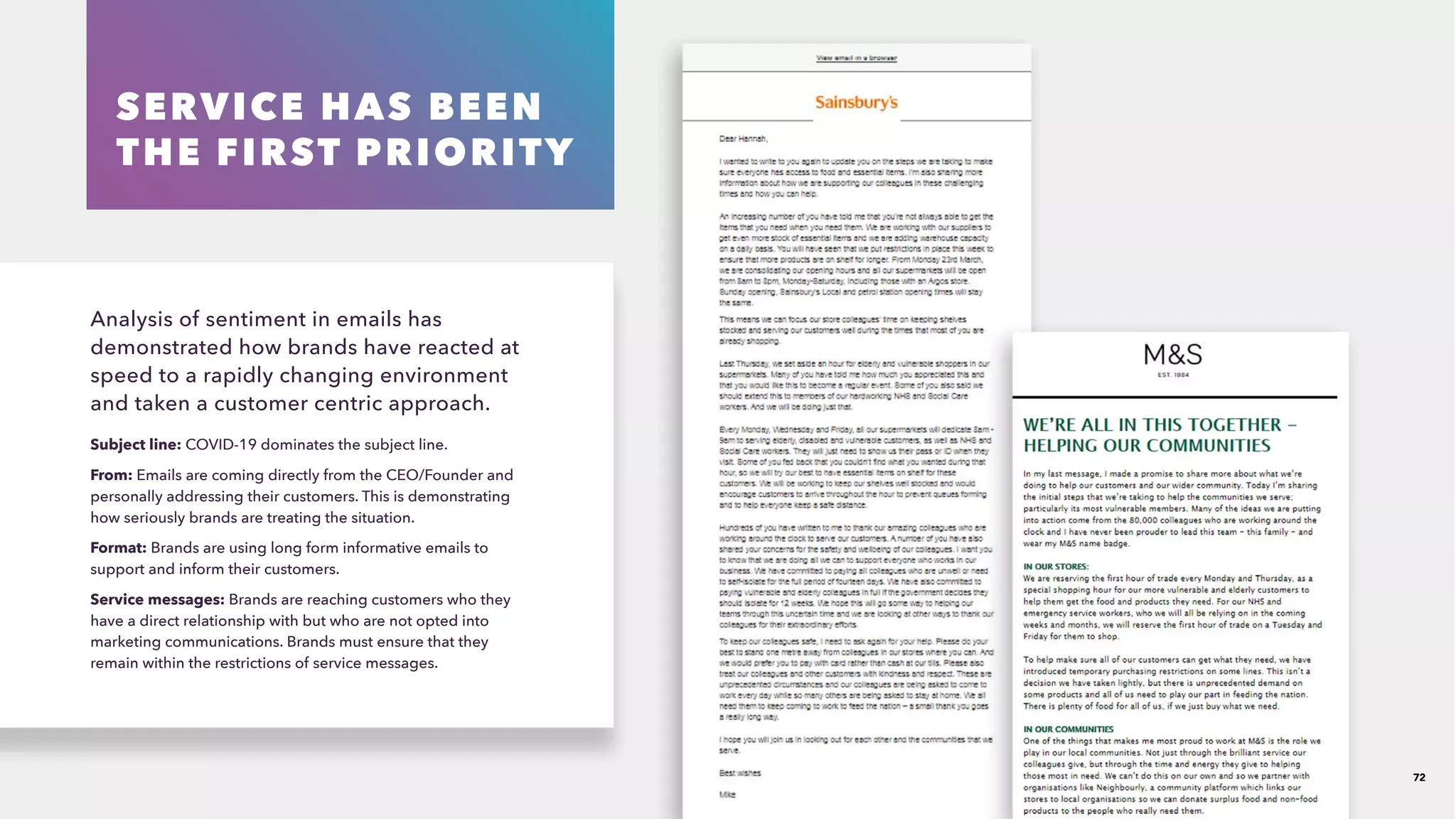 SERVICE HAS BEEN
THE FIRST PRIORITY
Analysis of sentiment in emails has
demonstrated how brands have reacted at
speed to a rapidly changing environment
and taken a customer centric approach.
Subject line: COVID-19 dominates the subject line.
From: Emails are coming directly from the CEO/Founder and
personally addressing their customers. This is demonstrating
how seriously brands are treating the situation. 
Format: Brands are using long form informative emails to
support and inform their customers.
Service messages: Brands are reaching customers who they
have a direct relationship with but who are not opted into
marketing communications. Brands must ensure that they
remain within the restrictions of service messages.
72
 