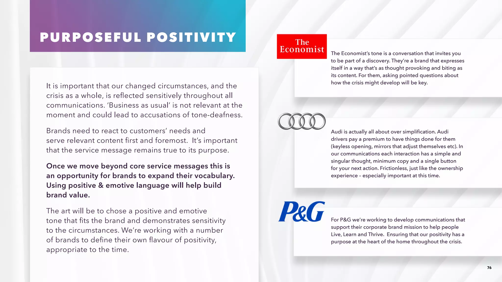 76
It is important that our changed circumstances, and the
crisis as a whole, is reflected sensitively throughout all
communications. ‘Business as usual’ is not relevant at the
moment and could lead to accusations of tone-deafness.
Brands need to react to customers’ needs and
serve relevant content first and foremost. It’s important
that the service message remains true to its purpose.
Once we move beyond core service messages this is
an opportunity for brands to expand their vocabulary.
Using positive  emotive language will help build
brand value. 
The art will be to chose a positive and emotive
tone that fits the brand and demonstrates sensitivity
to the circumstances. We’re working with a number
of brands to define their own flavour of positivity,
appropriate to the time.
The Economist’s tone is a conversation that invites you
to be part of a discovery. They’re a brand that expresses
itself in a way that’s as thought provoking and biting as
its content. For them, asking pointed questions about
how the crisis might develop will be key.
Audi is actually all about over simplification. Audi
drivers pay a premium to have things done for them
(keyless opening, mirrors that adjust themselves etc). In
our communications each interaction has a simple and
singular thought, minimum copy and a single button
for your next action. Frictionless, just like the ownership
experience – especially important at this time.
For PG we’re working to develop communications that
support their corporate brand mission to help people
Live, Learn and Thrive. Ensuring that our positivity has a
purpose at the heart of the home throughout the crisis.
PURPOSEFUL POSITIVITY
 