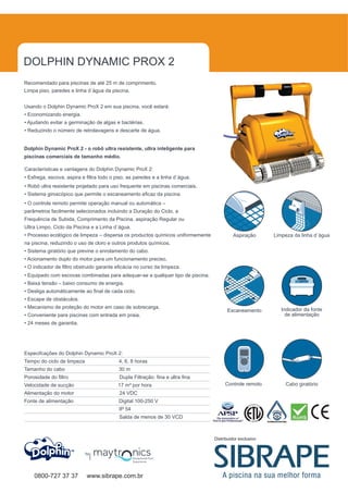 DOLPHIN DYNAMIC PROX 2
Recomendado para piscinas de até 25 m de comprimento.
Limpa piso, paredes e linha d´àgua da piscina.


Usando o Dolphin Dynamic ProX 2 em sua piscina, você estará:
• Economizando energia.
• Ajudando evitar a germinação de algas e bactérias.
• Reduzindo o número de retrolavagens e descarte de água.


Dolphin Dynamic ProX 2 - o robô ultra resistente, ultra inteligente para
piscinas comerciais de tamanho médio.

Características e vantagens do Dolphin Dynamic ProX 2:
• Esfrega, escova, aspira e filtra todo o piso, as paredes e a linha d´àgua.
• Robô ultra resistente projetado para uso frequente em piscinas comerciais.
• Sistema giroscópico que permite o escaneamento eficaz da piscina
• O controle remoto permite operação manual ou automática –
parâmetros facilmente selecionados incluindo a Duração do Ciclo, a
Frequência de Subida, Comprimento da Piscina, aspiração Regular ou
Ultra Limpo, Ciclo da Piscina e a Linha d´água.
• Processo ecológico de limpeza – dispersa os productos químicos uniformemente            Aspiração       Limpeza da linha d´àgua
na piscina, reduzindo o uso de cloro e outros produtos químicos.
• Sistema giratório que previne o enrolamento do cabo.
• Acionamento duplo do motor para um funcionamento preciso.
• O indicador de filtro obstruido garante eficácia no curso da limpeza.
• Equipado com escovas combinadas para adequar-se a qualquer tipo de piscina.
• Baixa tensão – baixo consumo de energia.
• Desliga automáticamente ao final de cada ciclo.
• Escape de obstáculos.
• Mecanismo de proteção do motor em caso de sobrecarga.                                                      Indicador da fonte
                                                                                       Escaneamento
• Conveniente para piscinas com entrada em praia.                                                              de alimentação
• 24 meses de garantia.




Especifcações do Dolphin Dynamic ProX 2:
Tempo do ciclo de limpeza                  4, 6, 8 horas
Tamanho do cabo                            30 m
Porosidade do filtro                       Dupla Filtração: fina e ultra fina
Velocidade de sucção                      17 m³ por hora                              Controle remoto         Cabo giratório
Alimentação do motor                       24 VDC
Fonte de alimentação                       Digital 100-250 V
                                           IP 54
                                           Salda de menos de 30 VCD



                                                                                 Distribuidor exclusivo


                            by




    0800-727 37 37          www.sibrape.com.br
 