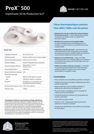 ProX™
500
Imprimante 3D de Production SLS®
ProX 500
Enveloppe d'impression 381 x 330 x 457 mm
Dépôt de la poudre Rouleau à rotation inverse à vitesse variable
Epaisseur des couches (typique) 0,08 à 0,15 mm (0,10 mm)
Système d'imagerie ProScan™ DX grande vitesse (numérique)
Vitesse de balayage (effective)
Parties pleines : 12,7 m/s
Contours : 5 m/s
Puissance/Type de laser 100 W / CO2
Vitesse de fabrication volumique 2 l/h
Alimentation électrique
Système 208 Vca/7,5 kVA, 50/60 Hz, triphasé
HMS 100-240 Vca, 50/60 Hz, monophasé
Accessoire ProX MQC pour la manipulation et le
recyclage automatisé du matériau
Dimensions hors caisse (L x P x H) 1744 x 1226 x 2295 cm
Poids hors caisse 1360 kg
Garantie/Exclusion de responsabilité : Les caractéristiques et performances de ces produits
peuvent varier selon l'application, les conditions de fonctionnement, le matériau utilisé et
l'utilisation finale. 3D Systems réfute expressément toute garantie, explicite ou implicite,
y compris, mais sans limitation, les garanties de qualité marchande et d'adéquation à une
utilisation particulière.
© 2014 3D Systems Inc. Tous droits réservés. Modifications possibles sans avertissement
préalable. ProX et ProScan sont des marques commerciales et SLS, DuraForm, 3D Systems
et le logo 3D Systems sont des marques déposées de 3D Systems, Inc.
Pièces thermoplastiques précises.
Haut débit. Faible coût des pièces.
•	Fabriquez plus vite des produits finis et des prototypes
fonctionnels résistants – La ProX 500 allie des propriétés
mécaniques 3D exceptionnelles à la rapidité de la
fabrication additive.
•	Bénéficiez d'un processus et de résultats fiables –
Les pièces fabriquées par la ProX 500 présentent une
résolution, un état de surface et une définition des arêtes
exceptionnelles.
•	Rationalisez votre flux de travail – L'automatisation des
outils de production, de la manipulation et du recyclage
des poudres, ainsi que les contrôles mobiles de production,
vous permettent d'optimiser le temps de cycle.
•	Optimisez vos investissements – Grâce à son débit
extrêmement élevé, à son utilisation efficace du matériau et
à la cohérence du processus, la ProX 500 réduit votre coût
total de possession.
•	Profitez d'une liberté totale de conception – La ProX 500
vous permet de produire facilement et directement des
produits complexes en petites séries ou des produits
personnalisés en exemplaire unique.
Caractéristiques :
•	Pièces résistantes avec d'excellentes propriétés mécaniques
•	 Propriétés mécaniques homogènes indépendamment de la
position de fabrication
•	Etat de surface lisse, avec la meilleure résolution et
définition des arêtes de tous les systèmes SLS
•	Plus économique et écologique, avec un recyclage du
matériau pouvant atteindre 80 %
•	Contrôle de production optimisé, avec manipulation des
poudres automatisée
•	Coût total de possession réduit
•	 DuraForm® ProX – Plastique technique de production
extrêmement résistant et endurant
•	 Grande vitesse de fabrication et haut débit avec imbrication
en 3D des pièces
Technologie SLS (Selective Laser Sintering ou frittage sélectif laser)
La technologie de fabrication additive SLS implique l'utilisation d'un laser
très puissant pour faire fondre de petites particules de plastique afin de
former une pièce tridimensionnelle. Le laser agglomère ainsi sélectivement
le matériau en poudre en balayant des coupes transversales générées
à partir d'un modèle 3D de la pièce (par exemple un fichier de CAO ou des
données scannées) à la surface d'un lit de poudre. Une fois chaque section
transversale balayée, le lit de poudre est abaissé de l'épaisseur d'une couche,
une nouvelle couche de matériau est appliquée sur celui-ci, et le processus
est répété jusqu'à ce que la pièce soit terminée.
06-14
3D Systems France SARL
ZA Les Petites Forges
72380 Joué l’Abbé
Tél. : (+33) 02 43 51 22 00
info@3dsystems-europe.com
 