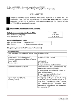 Σελίδα 2 από 8
9. Την από 20/01/2015 αίτηση της Agriphar ΕΛΛΑΣ ΑΕΕΒΕ.
10.Το ενηµερωτικό σηµείωµα της Γεν. ∆/νσης Βιώσιµης Φυτικής Παραγωγής.
ΑΠΟΦΑΣΙΖΟΥΜΕ
Α Χορηγούμε οριστική έγκριση διάθεσης στην αγορά, σύμφωνα με το άρθρο 40, του
Κανονισμού 1107/2009 στο φυτοπροστατευτικό προϊόν PROXANIL DUO της εταιρείας
AGRIPHAR S.A. ΒΕΛΓΙΟΥ, με υπεύθυνο επικοινωνίας στη χώρα μας την εταιρεία Agriphar
ΕΛΛΑΣ ΑΕΕΒΕ, με τα ακόλουθα στοιχεία:
1 Ταυτότητα του φυτοπροστατευτικού προϊόντος
Αριθμός Άδειας Διάθεσης στην Αγορά (ΑΑΔΑ)
1.1.α Ημερομηνία χορήγησης
1.1.β Ημερομηνία λήξης
60453
14.05.2015
31.07.2019
1.2 Φυτοπροστατευτικό προϊόν
1.2.α Εμπορικό όνομα PROXANIL DUO
1.2.β Μορφή: SC - Συμπυκνωμένο εναιώρημα
1.3 Δραστική/αντιφυτοτοξική/συνεργιστική ουσία (ες)
Δραστική ουσία 1
Κοινή ονομασία των δραστικών ουσιών κατά
ISO
Propamocarb HCl
Περιεκτικότητα της τεχνικά καθαρής
δραστικής ουσίας σε καθαρή δραστική ουσία
Propamocarb min 93% β/β
Χημική ομάδ
 καρβαμιδικά
Παρασκευαστής 1. AGRIPHAR SA
2. Bayer CropSience AG development
Εργοστάσιο παρασκευής της δ.ο. Παρασκευάζεται στις εγκαταστάσεις της
επιχείρησης (πλήρης διεύθυνση):
1. Benechim S.A., Rue René Magritte 163 B-
7860 Lessines, Belgium
2. Bayer Cropscience AG, Chemiepark
Knapsack 50365 Hürth, Germany
Τεχνικές προδιαγραφές της
δραστικής ουσίας:
Οι τεχνικές προδιαγραφές της δραστικής
ουσίας όπως αυτές κατατέθηκαν με το με
αριθ. πρωτ. 486/6644/20.01.2015 έγγραφο
της ενδιαφερόμενης εταιρείας είναι
εμπιστευτική πληροφορία και παραμένουν
στα αρχεία της ΣΕΑ.
ΑΔΑ: 7Υ9Γ465ΦΘΗ-ΗΤΥ
 