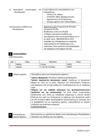 Σελίδα 4 από 8
ε) Εργοστάσια συσκευασίας του
σκευάσματος
Συσκευάζεται στις εγκαταστάσεις των
επιχειρήσεων:
- Chimac S.A., Βέλγιο
- ΕΛΛΑΓΡΕΤ ΑΒΕΕ, Μάνδρα Αττικής
- Agrotechnica, BI.ΠΕ Θεσ/νίκης
- Orange Logistics ΕΠΕ, Ύπατο Θηβών
στ) Εγγυημένη σύνθεση του
σκευάσματος:
Δραστική ουσία Propamocarb 40 % β/ο
Cymoxanil 5% β/ο
Βοηθητικές ουσίες 55,7% β/β
Η πλήρης εγγυημένη σύνθεση του
σκευάσματος όπως αυτή κατατέθηκε με το
με αριθ. πρωτ. 486/6644/20.01.2015
έγγραφο της ενδιαφερόμενης εταιρείας
παρουσιάζεται στο Παράρτημα Ι της
παρούσας. Είναι εμπιστευτική πληροφορία
και παραμένει στα αρχεία της ΣΕΑ.
2 Συσκευασία(ες)
2.2 Συσκευασίες:
Α/Α Είδος Μέγεθος Υλικό
1 Φιάλη 1 λίτρο HDPE
2 Δοχείο 5, 10, 20, 25 λίτρα HDPE
3 Οδηγίες χρήσης: Προορίζεται μόνο για επαγγελματίες χρήστες.
Τρόπος εφαρμογής: Ψεκασμοί καλύψεως φυλλώματος.
Τρόπος παρασκευής ψεκαστικού υγρού: Γεμίζουμε το ψεκαστικό
δοχείο με νερό ως τη μέση. Ρίχνουμε την απαιτούμενη ποσότητα
σκευάσματος υπό συνεχή ανάδευση. Συμπληρώνουμε με το υπόλοιπο
νερό.
Οδηγίες για την ασφαλή απόσυρση του φυτοπροστατευτικού
προϊόντος και της συσκευασίας: Τα κενά υλικά συσκευασίας
ξεπλένονται υπό πίεση με κατάλληλο μηχανισμό ή γίνεται τριπλό
ξέπλυμα (τα νερά του ξεπλύματος τα ρίχνουμε στο ψεκαστικό υγρό)
και στη συνέχεια αφού καταστραφούν προηγουμένως με τρύπημα, για
τη διασφάλιση της μη περαιτέρω χρήσης, εναποτίθενται σε σημεία
συλλογής για ανάκτηση ενέργειας.
Συνδυαστικότητα: -
4 Κατηγορία και
τρόπος δράσης:
Μυκητοκτόνο με προληπτική δράση στον περονόσπορο (Phytophthora
infestans) της πατάτας και της τομάτας.
ΑΔΑ: 7Υ9Γ465ΦΘΗ-ΗΤΥ
 