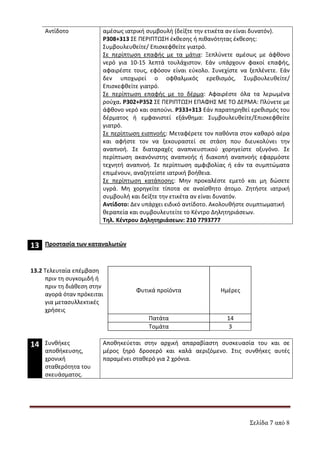 Σελίδα 7 από 8
Αντίδοτο αμέσως ιατρική συμβουλή (δείξτε την ετικέτα αν είναι δυνατόν).
Ρ308+313 ΣΕ ΠΕΡΙΠΤΩΣΗ έκθεσης ή πιθανότητας έκθεσης:
Συμβουλευθείτε/ Επισκεφθείτε γιατρό.
Σε περίπτωση επαφής με τα μάτια: Ξεπλύνετε αμέσως με άφθονο
νερό για 10-15 λεπτά τουλάχιστον. Εάν υπάρχουν φακοί επαφής,
αφαιρέστε τους, εφόσον είναι εύκολο. Συνεχίστε να ξεπλένετε. Εάν
δεν υποχωρεί ο οφθαλμικός ερεθισμός, Συμβουλευθείτε/
Επισκεφθείτε γιατρό.
Σε περίπτωση επαφής με το δέρμα: Αφαιρέστε όλα τα λερωμένα
ρούχα. P302+P352 ΣΕ ΠΕΡΙΠΤΩΣΗ ΕΠΑΦΗΣ ΜΕ ΤΟ ΔΕΡΜΑ: Πλύνετε με
άφθονο νερό και σαπούνι. Ρ333+313 Εάν παρατηρηθεί ερεθισμός του
δέρματος ή εμφανιστεί εξάνθημα: Συμβουλευθείτε/Επισκεφθείτε
γιατρό.
Σε περίπτωση εισπνοής: Μεταφέρετε τον παθόντα στον καθαρό αέρα
και αφήστε τον να ξεκουραστεί σε στάση που διευκολύνει την
αναπνοή. Σε διαταραχές αναπνευστικού χορηγείστε οξυγόνο. Σε
περίπτωση ακανόνιστης αναπνοής ή διακοπή αναπνοής εφαρμόστε
τεχνητή αναπνοή. Σε περίπτωση αμφιβολίας ή εάν τα συμπτώματα
επιμένουν, αναζητείστε ιατρική βοήθεια.
Σε περίπτωση κατάποσης: Μην προκαλέστε εμετό και μη δώσετε
υγρά. Μη χορηγείτε τίποτα σε αναίσθητο άτομο. Ζητήστε ιατρική
συμβουλή και δείξτε την ετικέτα αν είναι δυνατόν.
Αντίδοτο: Δεν υπάρχει ειδικό αντίδοτο. Ακολουθήστε συμπτωματική
θεραπεία και συμβουλευτείτε το Κέντρο Δηλητηριάσεων.
Τηλ. Κέντρου Δηλητηριάσεων: 210 7793777
13 Προστασία των καταναλωτών
13.2 Τελευταία επέμβαση
πριν τη συγκομιδή ή
πριν τη διάθεση στην
αγορά όταν πρόκειται
για μετασυλλεκτικές
χρήσεις
Φυτικά προϊόντα Ημέρες
Πατάτα 14
Τομάτα 3
14 Συνθήκες
αποθήκευσης,
χρονική
σταθερότητα του
σκευάσματος.
Αποθηκεύεται στην αρχική απαραβίαστη συσκευασία του και σε
μέρος ξηρό δροσερό και καλά αεριζόμενο. Στις συνθήκες αυτές
παραμένει σταθερό για 2 χρόνια.
ΑΔΑ: 7Υ9Γ465ΦΘΗ-ΗΤΥ
 