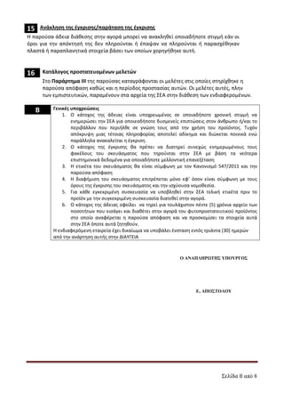 Σελίδα 8 από 8
15 Ανάκληση της έγκρισης/παράταση της έγκρισης
Η παρούσα άδεια διάθεσης στην αγορά μπορεί να ανακληθεί οποιαδήποτε στιγμή εάν οι
όροι για την απόκτησή της δεν πληρούνται ή έπαψαν να πληρούνται ή παρασχέθηκαν
πλαστά ή παραπλανητικά στοιχεία βάσει των οποίων χορηγήθηκε αυτή.
16 Κατάλογος προστατευομένων μελετών
Στο Παράρτημα ΙΙΙ της παρούσας καταγράφονται οι μελέτες στις οποίες στηρίχθηκε η
παρούσα απόφαση καθώς και η περίοδος προστασίας αυτών. Οι μελέτες αυτές, πλην
των εμπιστευτικών, παραμένουν στα αρχεία της ΣΕΑ στην διάθεση των ενδιαφερομένων.
B Γενικές υποχρεώσεις
1. Ο κάτοχος της άδειας είναι υποχρεωμένος σε οποιαδήποτε χρονική στιγμή να
ενημερώσει την ΣΕΑ για οποιεσδήποτε δυσμενείς επιπτώσεις στον άνθρωπο ή/και το
περιβάλλον που περιήλθε σε γνώση τους από την χρήση του προϊόντος. Τυχόν
απόκρυψη μιας τέτοιας πληροφορίας αποτελεί αδίκημα και διώκεται ποινικά ενώ
παράλληλα ανακαλείται η έγκριση.
2. Ο κάτοχος της έγκρισης θα πρέπει να διατηρεί συνεχώς ενημερωμένους τους
φακέλους του σκευάσματος που τηρούνται στην ΣΕΑ με βάση τα νεότερα
επιστημονικά δεδομένα για οποιαδήποτε μελλοντική επανεξέταση
3. Η ετικέτα του σκευάσματος θα είναι σύμφωνη με τον Κανονισμό 547/2011 και την
παρούσα απόφαση
4. Η διαφήμιση του σκευάσματος επιτρέπεται μόνο εφ’ όσον είναι σύμφωνη με τους
όρους της έγκρισης του σκευάσματος και την ισχύουσα νομοθεσία.
5. Για κάθε εγκεκριμένη συσκευασία να υποβληθεί στην ΣΕΑ τελική ετικέτα πριν το
προϊόν με την συγκεκριμένη συσκευασία διατεθεί στην αγορά.
6. Ο κάτοχος της άδειας οφείλει να τηρεί για τουλάχιστον πέντε (5) χρόνια αρχείο των
ποσοτήτων που εισάγει και διαθέτει στην αγορά του φυτοπροστατευτικού προϊόντος
στο οποίο αναφέρεται η παρούσα απόφαση και να προσκομίσει τα στοιχεία αυτά
στην ΣΕΑ όποτε αυτά ζητηθούν.
Η ενδιαφερόμενη εταιρεία έχει δικαίωμα να υποβάλει ένσταση εντός τριάντα (30) ημερών
από την ανάρτηση αυτής στην ΔΙΑΥΓΕΙΑ
Ο ΑΝΑΠΛΗΡ ΤΗΣ ΥΠΟΥΡΓΟΣ
ΕΙΣΗΓΗΤΗΣ
ΠΡΟΪΣΤΑΜΕΝΟΣ
ΤΜΗΜΑΤΟΣ ∆/ΝΣΗΣ
ΓΕΝ.
∆/ΝΣΗΣ
Ε. ΑΠΟΣΤΟΛΟΥ
ΑΔΑ: 7Υ9Γ465ΦΘΗ-ΗΤΥ
 