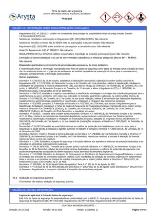 Proxanil
Ficha de dados de segurança
conforme 1907/2006/EC (REACH), 453/2010/EC, 2015/830/EU
SECÇÃO 15: INFORMAÇÃO SOBRE REGULAMENTAÇÃO (continuação)
REGULAMENTO (UE) N.o 649/2012, relativo à exportação e importação de produtos químicos perigosos: Não relevante
Artigo 95, Regulamento (UE) Nº 528/2012: Não relevante
Regulamento (CE) 1005/2009, sobre substâncias que esgotam a camada de ozono: Não relevante
Substâncias incluídas no Anexo XIV do REACH (lista de autorização) e data de validade: Não relevante
Substâncias candidatas a autorização no Regulamento (CE) 1907/2006 (REACH): Não relevante
Regulamento (CE) nº 528/2012: contém um conservante para proteger as propriedades iniciais do artigo tratado. Contém
1,2-benzisotiazol-3(2H)-ona.
O fornecedor não realizou avaliação de segurança química.
Avaliação da segurança química:15.2
DecretoLei n.º 220/2012 de 10 de outubro, estabelece as disposições necessárias à aplicação na ordem jurídica nacional do
Regulamento (CE) n.º 1272/2008, do Parlamento Europeu e do Conselho, de 16 de dezembro, relativo à classificação, rotulagem e
embalagem de substâncias e misturas (Regulamento CLP), que altera e revoga as Diretivas n. os 67/548/CEE, do Conselho, de 27 de
junho, e 1999/45/CE, do Parlamento Europeu e do Conselho, de 31 de maio, e altera o Regulamento (CE) n.º 1907/2006, do
Parlamento Europeu e do Conselho, de 18 de dezembro.
DecretoLei n.º 98/2010, estabelece o regime a que obedece a classificação, embalagem e rotulagem das substâncias perigosas para a
saúde humana ou para o ambiente, com vista à sua colocação no mercado, garantindo a aplicação, na ordem jurídica interna, da
Directiva n.º 67/548/CEE, do Conselho, de 27 de Junho, na sua actual redacção, relativa à aproximação das disposições legislativas,
regulamentares e administrativas, respeitantes à classificação, embalagem e rotulagem das substâncias perigosas.
DecretoLei n.º 63/2008, procede à 1.ª alteração ao DecretoLei n.º 82/2003, de 23 de Abril, que aprova o Regulamento para a
Classificação, Embalagem, Rotulagem e Fichas de Dados de Segurança de Preparações Perigosas, transpondo para a ordem jurídica
interna as Directivas n.os 2004/66/CE (EURLex), do Conselho, de 26 de Abril, 2006/8/CE, da Comissão, de 23 de Janeiro, e
2006/96/CE (EURLex), do Conselho, de 20 de Novembro, e republicao em anexo.
DecretoLei n° 82/2003. Transpõe para a ordem jurídica nacional a Directiva n.º 1999/45/CE, do Parlamento Europeu e do Conselho,
de 31 de Maio, relativa à aproximação das disposições legislativas, regulamentares e administrativas dos Estados membros
respeitantes à classificação, embalagem e rotulagem de preparações perigosas, adaptada ao progresso técnico pela Directiva n.º
2001/60/CE, da Comissão, de 7 de Agosto, e, no que respeita às preparações perigosas, a Directiva n.º 2001/58/CE, da Comissão, de
27 de Julho.
Decreto-Lei n.º 24/2012.Consolida as prescrições mínimas em matéria de protecção dos trabalhadores contra os riscos para a
segurança e a saúde devido à exposição a agentes químicos no trabalho e transpõe a Directiva n.º 2009/161/UE, da Comissão, de 17
de Dezembro de 2009
DecretoLei, Número: 73/2011. Procede à terceira alteração ao DecretoLei n.º 178/2006, de 5 de Setembro, transpõe a Directiva n.º
2008/98/CE, do Parlamento Europeu e do Conselho, de 19 de Novembro, relativa aos resíduos, e procede à alteração de diversos
regimes jurídicos na área dos resíduos.
DecretoLei n. 112/96. Estabelece as regras de segurança e de saúde relativas aos aparelhos e sistemas de protecção destinados a ser
utilizados em atmosferas potencialmente explosivas.
DecretoLei n° 236 de 30/9/2003. Transpõe para a ordem jurídica nacional a Directiva n.º 1999/92/CE, do Parlamento Europeu e do
Conselho, de 16 de Dezembro, relativa às prescrições mínimas destinadas a promover a melhoria da protecção da segurança e da
saúde dos trabalhadores susceptíveis de serem expostos a riscos derivados de atmosferas explosivas.
DecretoLei n.º 181/2006. Ministério do Ambiente, do Ordenamento do Território e do Desenvolvimento RegionalEstabelece o regime
de limitação das emissões de compostos orgânicos voláteis (COV) resultantes da utilização de solventes orgânicos em determinadas
tintas e vernizes e em produtos de retoque de veículos, transpondo para a ordem jurídica interna a Directiva n.º 2004/42/CE, do
Parlamento Europeu e do Conselho, de 21 de Abril.
DecretoLei n° 242/2001, de 31 de Agosto Diário da republica I Serie A n° 202 de 31 de Agosto de 2001.
DecretoLei n.º 41A/2010 de 29 de Abril alterado pelo DecretoLei n.º 206A/2012 de 31 de Agosto e pelo DecretoLei n.º 19A/2014 de 7
de Fevereiro: Regulamenta o transporte rodoviário e ferroviário de mercadorias perigosas
Outras legislações:
É recomendado utilizar a informação recompilada nesta ficha de dados de segurança como dados de entrada numa avaliação de riscos
das circunstâncias locais com o objectivo de estabelecer as medidas necessárias de prevenção de riscos para o manuseamento,
utilização, armazenamento e eliminação deste produto.
Disposições particulares em matéria de protecção das pessoas ou do meio ambiente:
Não relevante
Limitações à comercialização e ao uso de determinadas substâncias e misturas perigosas (Anexo XVII, REACH):
SECÇÃO 16: OUTRAS INFORMAÇÕES
Esta ficha de dados de segurança foi desenvolvida em conformidade com o ANEXO II - Guia para a elaboração de Fichas de Dados de
Segurança do Regulamento (EC) Nº 1907/2006 (Regulamento (UE) Nº 453/2010, Regulamento (UE) Nº 2015/830)
Legislação aplicável a ficha de dados de segurança:
Página 10/12Emissão: 26-10-2015 Revisão: 09-03-2016 Versão: 2 (substitui 1)
- CONTINUA NA PÁGINA SEGUINTE -
 