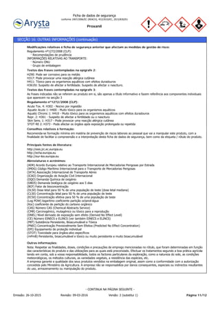 Proxanil
Ficha de dados de segurança
conforme 1907/2006/EC (REACH), 453/2010/EC, 2015/830/EU
SECÇÃO 16: OUTRAS INFORMAÇÕES (continuação)
Nota: Respeitar as finalidades, doses, condições e precauções de emprego mencionadas no rótulo, que foram determinadas em função
das características do produto e das utilizações para as quais está preconizado. Efectuar os tratamentos segundo a boa prática agrícola
tendo em conta, sob a vossa responsabilidade, todos os factores particulares da exploração, como a natureza do solo, as condições
meteorológicas, os métodos culturais, as variedades vegetais, a resistência das espécies, etc.
A empresa garante a qualidade dos seus produtos vendidos na embalagem original, assim como a conformidade com a autorização
concedida pelo Ministério da Agricultura. A empresa não se responsabiliza por danos consequentes, especiais ou indirectos resultantes
do uso, armazenamento ou manipulação do produto.
Outras informações:
(ADR) Acordo Europeu relativo ao Transporte Internacional de Mercadorias Perigosas por Estrada
(IMDG) Código Marítimo Internacional para o Transporte de Mercadorias Perigosas
(IATA) Associação Internacional de Transporte Aéreo
(ICAO) Organização de Aviação Civil Internacional
(DQO) Demanda Química de oxigénio
(DBO5) Demanda biológica de oxigénio aos 5 dias
(BCF) Fator de bioconcentração
(DL50) Dose letal para 50 % de uma população de teste (dose letal mediana)
(CL50) Concentração letal para 50 % de uma população de teste
(EC50) Concentração efetiva para 50 % de uma população de teste
(Log POW) logaritmo coeficiente partição octanol-água
(Koc) coeficiente de partição do carbono orgânico
(CAS) Número CAS (Chemical Abstracts Service)
(CMR) Carcinogénico, mutagénico ou tóxico para a reprodução
(DNEL) Nível derivado de exposição sem efeito (Derived No Effect Level)
(CE) Número EINECS e ELINCS (ver também EINECS e ELINCS)
(PBT) Substância Persistente, Bioacumulável e Tóxica
(PNEC) Concentração Previsivelmente Sem Efeitos (Predicted No Effect Concentration)
(EPI) Equipamento de proteção individual
(STOT) Toxicidade para órgãos-alvo específicos
(mPmB) Persistente, bioacumulável e tóxico ou muito persistente e muito bioacumulável
Abreviaturas e acrónimos:
http://esis.jrc.ec.europa.eu
http://echa.europa.eu
http://eur-lex.europa.eu
Principais fontes de literatura:
Recomenda-se formação mínima em matéria de prevenção de riscos laborais ao pessoal que vai a manipular este produto, com a
finalidade de facilitar a compreensão e a interpretação desta ficha de dados de segurança, bem como da etiqueta / rótulo do produto.
Conselhos relativos à formação:
Acute Tox. 4: H302 - Nocivo por ingestão
Aquatic Acute 1: H400 - Muito tóxico para os organismos aquáticos
Aquatic Chronic 1: H410 - Muito tóxico para os organismos aquáticos com efeitos duradouros
Repr. 2: H361 - Suspeito de afectar a fertilidade ou o nascituro
Skin Sens. 1: H317 - Pode provocar uma reacção alérgica cutânea
STOT RE 2: H373 - Pode afectar os órgãos após exposição prolongada ou repetida
Regulamento nº1272/2008 (CLP):
As frases indicadas não se referem ao produto em si, são apenas a título informativo e fazem referência aos componentes individuais
que aparecem na secção 3
Textos das frases contempladas na epígrafe 3:
H290: Pode ser corrosivo para os metáis
H317: Pode provocar uma reacção alérgica cutânea
H411: Tóxico para os organismos aquáticos com efeitos duradouros
H361fd: Suspeito de afectar a fertilidade. Suspeito de afectar o nascituro.
Textos das frases contempladas na epígrafe 2:
Regulamento nº1272/2008 (CLP):
· Recomendações de prudência
INFORMAÇÕES RELATIVAS AO TRANSPORTE:
· Número ONU
· Grupo de embalagem
Modificações relativas à ficha de segurança anterior que afectam as medidas de gestão de risco:
Página 11/12Emissão: 26-10-2015 Revisão: 09-03-2016 Versão: 2 (substitui 1)
- CONTINUA NA PÁGINA SEGUINTE -
 
