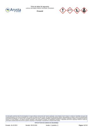Proxanil
Ficha de dados de segurança
conforme 1907/2006/EC (REACH), 453/2010/EC, 2015/830/EU
As informações constantes desta ficha são baseadas nos nossos melhores conhecimentos até à data de publicação, e são prestadas de boa fé. Devem no entanto ser entendidas como guia, não
constituindo garantia, uma vez que as operações com o produto não estão sob nosso controlo, não assumindo esta empresa, qualquer responsabilidade por perdas ou danos daí resultantes.Estas
informações não dispensam, em nenhum caso, ao utilizador do produto de cumprir e respeitar a legislação e regulamentos aplicáveis ao produto, à segurança, à higiene e à protecção da saúde do
Homem e do meio ambiente, e de efectuar suficiente verificação e teste processual de eficácia. Os trabalhadores envolvidos e responsáveis pela área de segurança deverão ter acesso às
informações constantes desta ficha de forma a garantir a segurança na armazenagem, manuseamento e transporte deste produto.
Página 12/12Emissão: 26-10-2015 Revisão: 09-03-2016 Versão: 2 (substitui 1)
FIM DA FICHA DE DADOS DE SEGURANÇA
 