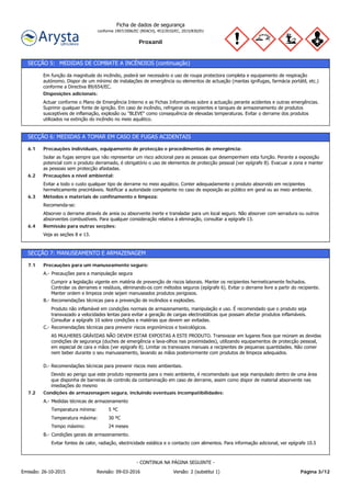 Proxanil
Ficha de dados de segurança
conforme 1907/2006/EC (REACH), 453/2010/EC, 2015/830/EU
SECÇÃO 5: MEDIDAS DE COMBATE A INCÊNDIOS (continuação)
Actuar conforme o Plano de Emergência Interno e as Fichas Informativas sobre a actuação perante acidentes e outras emergências.
Suprimir qualquer fonte de ignição. Em caso de incêndio, refrigerar os recipientes e tanques de armazenamento de produtos
susceptíveis de inflamação, explosão ou "BLEVE" como consequência de elevadas temperaturas. Evitar o derrame dos produtos
utilizados na extinção do incêndio no meio aquático.
Disposições adicionais:
Em função da magnitude do incêndio, poderá ser necessário o uso de roupa protectora completa e equipamento de respiração
autónomo. Dispor de um mínimo de instalações de emergência ou elementos de actuação (mantas ignífugas, farmácia portátil, etc.)
conforme a Directiva 89/654/EC.
SECÇÃO 6: MEDIDAS A TOMAR EM CASO DE FUGAS ACIDENTAIS
Veja as seções 8 e 13.
Remissão para outras secções:6.4
Absorver o derrame através de areia ou absorvente inerte e transladar para um local seguro. Não absorver com serradura ou outros
absorventes combustíveis. Para qualquer consideração relativa à eliminação, consultar a epígrafe 13.
Recomenda-se:
Métodos e materiais de confinamento e limpeza:6.3
Evitar a todo o custo qualquer tipo de derrame no meio aquático. Conter adequadamente o produto absorvido em recipientes
hermeticamente precintáveis. Notificar a autoridade competente no caso de exposição ao público em geral ou ao meio ambiente.
Precauções a nível ambiental:6.2
Isolar as fugas sempre que não representar um risco adicional para as pessoas que desempenhem esta função. Perante a exposição
potencial com o produto derramado, é obrigatório o uso de elementos de protecção pessoal (ver epígrafe 8). Evacuar a zona e manter
as pessoas sem protecção afastadas.
Precauções individuais, equipamento de protecção e procedimentos de emergência:6.1
SECÇÃO 7: MANUSEAMENTO E ARMAZENAGEM
24 mesesTempo máximo:
30 ºCTemperatura máxima:
5 ºCTemperatura mínima:
Medidas técnicas de armazenamentoA.-
Condições de armazenagem segura, incluindo eventuais incompatibilidades:7.2
Devido ao perigo que este produto representa para o meio ambiente, é recomendado que seja manipulado dentro de uma área
que disponha de barreiras de controlo da contaminação em caso de derrame, assim como dispor de material absorvente nas
imediações do mesmo
Recomendações técnicas para prevenir riscos meio ambientais.D.-
AS MULHERES GRÁVIDAS NÃO DEVEM ESTAR EXPOSTAS A ESTE PRODUTO. Transvazar em lugares fixos que reúnam as devidas
condições de segurança (duches de emergência e lava-olhos nas proximidades), utilizando equipamentos de protecção pessoal,
em especial de cara e mãos (ver epígrafe 8). Limitar os transvazes manuais a recipientes de pequenas quantidades. Não comer
nem beber durante o seu manuseamento, lavando as mãos posteriormente com produtos de limpeza adequados.
Recomendações técnicas para prevenir riscos ergonómicos e toxicológicos.C.-
Produto não inflamável em condições normais de armazenamento, manipulação e uso. É recomendado que o produto seja
transvazado a velocidades lentas para evitar a geração de cargas electrostáticas que possam afectar produtos inflamáveis.
Consultar a epígrafe 10 sobre condições e matérias que devem ser evitadas.
Recomendações técnicas para a prevenção de incêndios e explosões.B.-
Cumprir a legislação vigente em matéria de prevenção de riscos laborais. Manter os recipientes hermeticamente fechados.
Controlar os derrames e resíduos, eliminando-os com métodos seguros (epígrafe 6). Evitar o derrame livre a partir do recipiente.
Manter ordem e limpeza onde sejam manuseados produtos perigosos.
Precauções para a manipulação seguraA.-
Precauções para um manuseamento seguro:7.1
Evitar fontes de calor, radiação, electricidade estática e o contacto com alimentos. Para informação adicional, ver epígrafe 10.5
Condições gerais de armazenamento.B.-
Página 3/12Emissão: 26-10-2015 Revisão: 09-03-2016 Versão: 2 (substitui 1)
- CONTINUA NA PÁGINA SEGUINTE -
 