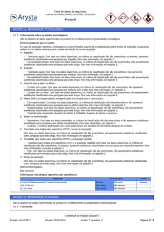 Proxanil
Ficha de dados de segurança
conforme 1907/2006/EC (REACH), 453/2010/EC, 2015/830/EU
SECÇÃO 11: INFORMAÇÃO TOXICOLÓGICA
Informação toxicológica específica das substâncias:
Não relevante
Outras informações:
Com base nos dados disponíveis, os critérios de classificação não são preenchidos, não apresentando substâncias classificadas
como perigosas para este artigo. Para mais informações ver epígrafe 3.
Perigo de aspiração:H-
- Toxicidade para órgãos-alvo específicos (STOT), a exposição repetida: Com base nos dados disponíveis, os critérios de
classificação não são preenchidos, no entanto, apresenta substâncias classificadas como perigosas por exposição repetitiva. Para
mais informações, consultar a epígrafe 3.
- Pele: Com base nos dados disponíveis, os critérios de classificação não são preenchidos, não apresentando substâncias
classificadas como perigosas para este artigo. Para mais informações ver epígrafe 3.
Toxicidade para órgãos-alvo específicos (STOT), a exposição repetida:G-
Com base nos dados disponíveis, os critérios de classificação não são preenchidos, não apresentando substâncias classificadas
como perigosas para este artigo. Para mais informações ver epígrafe 3.
Toxicidade para órgãos-alvo específicos (STOT), tempo de exposição:F-
- Respiratoria: Com base nos dados disponíveis, os critérios de classificação não são preenchidos e não apresenta substâncias
classificadas como perigosas com efeitos sensibilizantes. Para mais informação, ver epígrafe 3.
- Cutânea: O contacto prolongado com a pele pode derivar em episódios de dermatites alérgicas de contacto.
Efeitos de sensibilização:E-
- Carcinogenicidade: Com base nos dados disponíveis, os critérios de classificação não são preenchidos e não apresenta
substâncias classificadas como perigosas para os efeitos descritos. Para mais informação, ver epígrafe 3.
- Mutagenicidade: Com base nos dados disponíveis, os critérios de classificação não são preenchidos, não apresentando
substâncias classificadas como perigosas para este artigo. Para mais informações ver epígrafe 3.
- Toxicidad pela reprodução: Suspeito de afectar a fertilidade. Suspeito de afectar o nascituro.
Efeitos CMR (carcinogenicidade, mutagenicidade e toxicidade para a reprodução):D-
- Contato com a pele: Com base nos dados disponíveis, os critérios de classificação não são preenchidos, não apresenta
substâncias classificadas como perigosas por contacto com a pele. Para mais informação, ver epígrafe 3.
- Contato com os olhos: Com base nos dados disponíveis, os critérios de classificação não são preenchidos, não apresentando
substâncias classificadas como perigosas para este artigo. Para mais informações ver epígrafe 3.
Contacto com a pele e os olhos.:C-
- Toxicidade aguda: Com base nos dados disponíveis, os critérios de classificação não são preenchidos e não apresenta
substâncias classificadas como perigosas por inalação. Para mais informação, ver epígrafe 3.
- Corosividade/Irritação: Com base nos dados disponíveis, os critérios de classificação não são preenchidos, não apresentando
substâncias classificadas como perigosas para este artigo. Para mais informações ver epígrafe 3.
Inalação:B-
- Toxicidade aguda: Com base nos dados disponíveis, os critérios de classificação não são preenchidos, no entanto, apresenta
substâncias classificadas como perigosas por ingestão. Para mais informação, ver epígrafe 3.
- Corosividade/Irritação: Com base nos dados disponíveis, os critérios de classificação não são preenchidos, não apresentando
substâncias classificadas como perigosas para este artigo. Para mais informações ver epígrafe 3.
Ingestão:A.-
Em caso de exposição repetitiva, prolongada ou a concentrações superiores às estabelecidas pelos limites de exposição ocupacional,
podem ocorrer efeitos adversos para a saúde em função da via de exposição:
Efeitos perigosos para a saúde:
Não se dispõem de dados experimentais do produto em si relativamente às propriedades toxicológicas
Informações sobre os efeitos toxicológicos:11.1
GéneroToxicidade agudaIdentificação
Não relevanteCL50 inalaçãoEC: 261-043-0
Não relevanteDL50 cutâneaCAS: 57966-95-7
Ratazana966 mg/kgDL50 oral2-ciano-N-[(etilamino)carbonil]-2-(metoxiimino)acetamida
SECÇÃO 12: INFORMAÇÃO ECOLÓGICA
Toxicidade:12.1
Não se dispõem de dados experimentais do produto em si relativamente às propriedades ecotoxicológicas
Página 7/12Emissão: 26-10-2015 Revisão: 09-03-2016 Versão: 2 (substitui 1)
- CONTINUA NA PÁGINA SEGUINTE -
 
