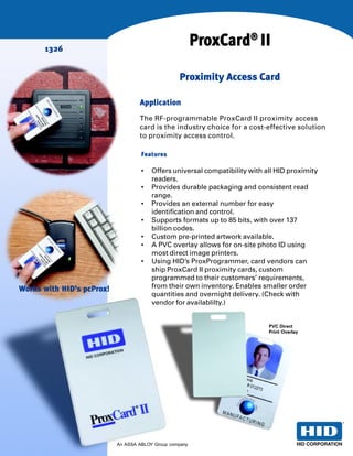 1326
                                                         ProxCard® II
                                                  Proximity Access Card

                                   Application
                                   The RF-programmable ProxCard II proximity access
                                   card is the industry choice for a cost-effective solution
                                   to proximity access control.

                                    Features

                                    •   Offers universal compatibility with all HID proximity
                                        readers.
                                    •   Provides durable packaging and consistent read
                                        range.
                                    •   Provides an external number for easy
                                        identification and control.
                                    •   Supports formats up to 85 bits, with over 137
                                        billion codes.
                                    •   Custom pre-printed artwork available.
                                    •   A PVC overlay allows for on-site photo ID using
                                        most direct image printers.
                                    •   Using HID’s ProxProgrammer, card vendors can
                                        ship ProxCard II proximity cards, custom
                                        programmed to their customers’ requirements,
Works with HID’s pcProx!                from their own inventory. Enables smaller order
                                        quantities and overnight delivery. (Check with
                                        vendor for availablilty.)


                                                                             PVC Direct
                                                                             Print Overlay




                           An ASSA ABLOY Group company
 