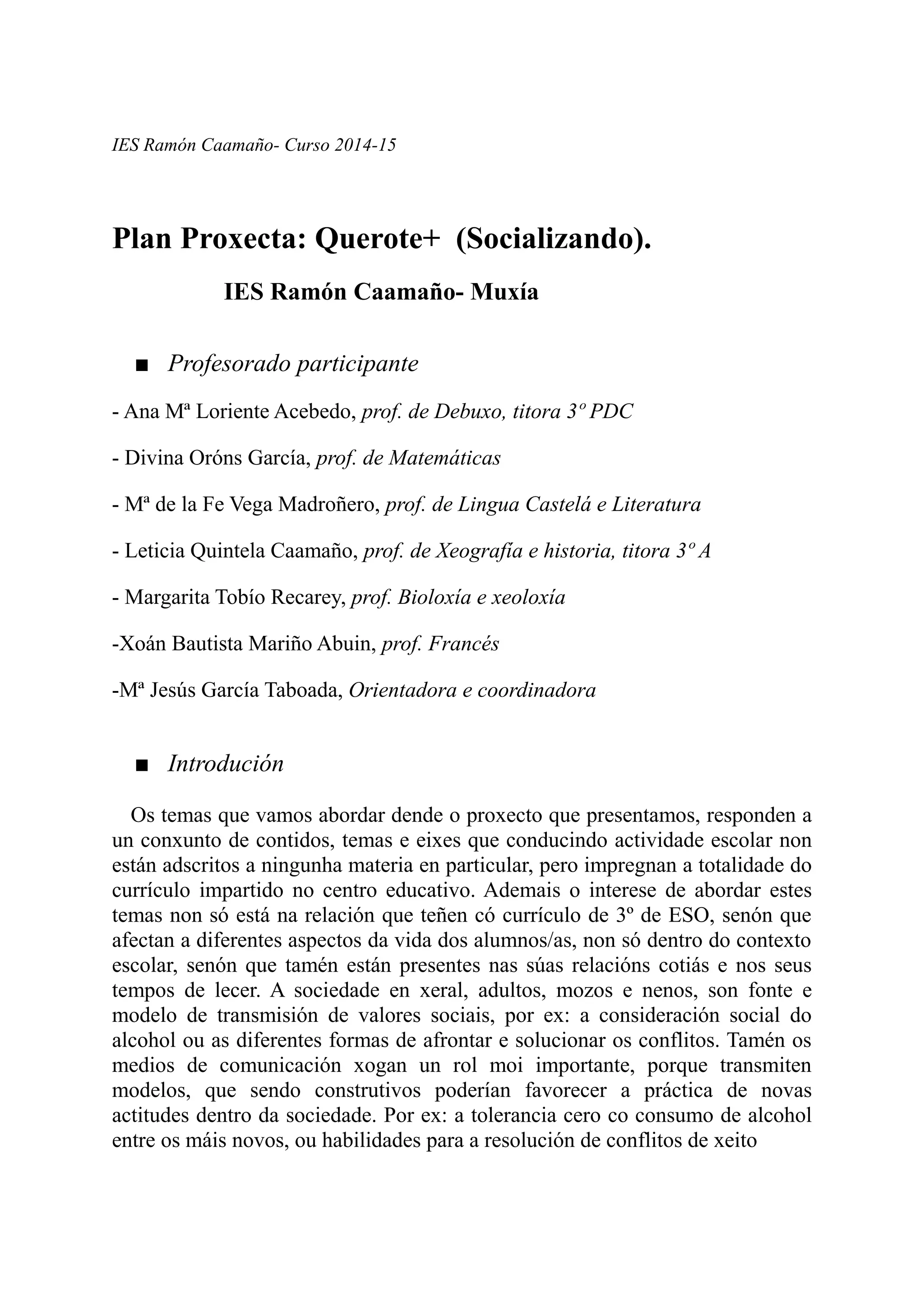 IES Ramón Caamaño- Curso 2014-15
Plan Proxecta: Querote+ (Socializando).
IES Ramón Caamaño- Muxía
■ Profesorado participante
- Ana Mª Loriente Acebedo, prof. de Debuxo, titora 3º PDC
- Divina Oróns García, prof. de Matemáticas
- Mª de la Fe Vega Madroñero, prof. de Lingua Castelá e Literatura
- Leticia Quintela Caamaño, prof. de Xeografía e historia, titora 3º A
- Margarita Tobío Recarey, prof. Bioloxía e xeoloxía
-Xoán Bautista Mariño Abuin, prof. Francés
-Mª Jesús García Taboada, Orientadora e coordinadora
■ Introdución
Os temas que vamos abordar dende o proxecto que presentamos, responden a
un conxunto de contidos, temas e eixes que conducindo actividade escolar non
están adscritos a ningunha materia en particular, pero impregnan a totalidade do
currículo impartido no centro educativo. Ademais o interese de abordar estes
temas non só está na relación que teñen có currículo de 3º de ESO, senón que
afectan a diferentes aspectos da vida dos alumnos/as, non só dentro do contexto
escolar, senón que tamén están presentes nas súas relacións cotiás e nos seus
tempos de lecer. A sociedade en xeral, adultos, mozos e nenos, son fonte e
modelo de transmisión de valores sociais, por ex: a consideración social do
alcohol ou as diferentes formas de afrontar e solucionar os conflitos. Tamén os
medios de comunicación xogan un rol moi importante, porque transmiten
modelos, que sendo construtivos poderían favorecer a práctica de novas
actitudes dentro da sociedade. Por ex: a tolerancia cero co consumo de alcohol
entre os máis novos, ou habilidades para a resolución de conflitos de xeito
 