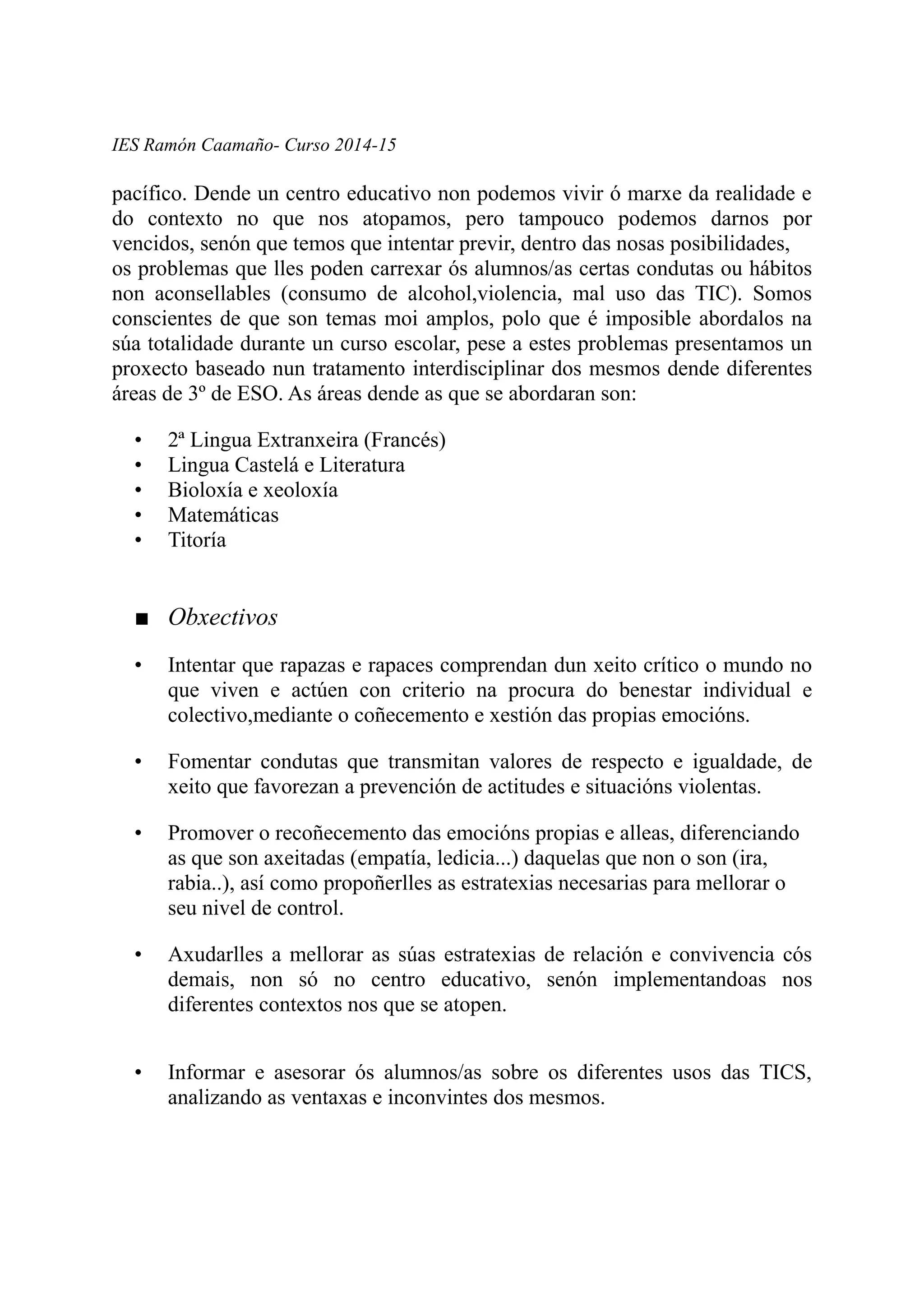 IES Ramón Caamaño- Curso 2014-15
pacífico. Dende un centro educativo non podemos vivir ó marxe da realidade e
do contexto no que nos atopamos, pero tampouco podemos darnos por
vencidos, senón que temos que intentar previr, dentro das nosas posibilidades,
os problemas que lles poden carrexar ós alumnos/as certas condutas ou hábitos
non aconsellables (consumo de alcohol,violencia, mal uso das TIC). Somos
conscientes de que son temas moi amplos, polo que é imposible abordalos na
súa totalidade durante un curso escolar, pese a estes problemas presentamos un
proxecto baseado nun tratamento interdisciplinar dos mesmos dende diferentes
áreas de 3º de ESO. As áreas dende as que se abordaran son:
• 2ª Lingua Extranxeira (Francés)
• Lingua Castelá e Literatura
• Bioloxía e xeoloxía
• Matemáticas
• Titoría
■ Obxectivos
• Intentar que rapazas e rapaces comprendan dun xeito crítico o mundo no
que viven e actúen con criterio na procura do benestar individual e
colectivo,mediante o coñecemento e xestión das propias emocións.
• Fomentar condutas que transmitan valores de respecto e igualdade, de
xeito que favorezan a prevención de actitudes e situacións violentas.
• Promover o recoñecemento das emocións propias e alleas, diferenciando
as que son axeitadas (empatía, ledicia...) daquelas que non o son (ira,
rabia..), así como propoñerlles as estratexias necesarias para mellorar o
seu nivel de control.
• Axudarlles a mellorar as súas estratexias de relación e convivencia cós
demais, non só no centro educativo, senón implementandoas nos
diferentes contextos nos que se atopen.
• Informar e asesorar ós alumnos/as sobre os diferentes usos das TICS,
analizando as ventaxas e inconvintes dos mesmos.
 