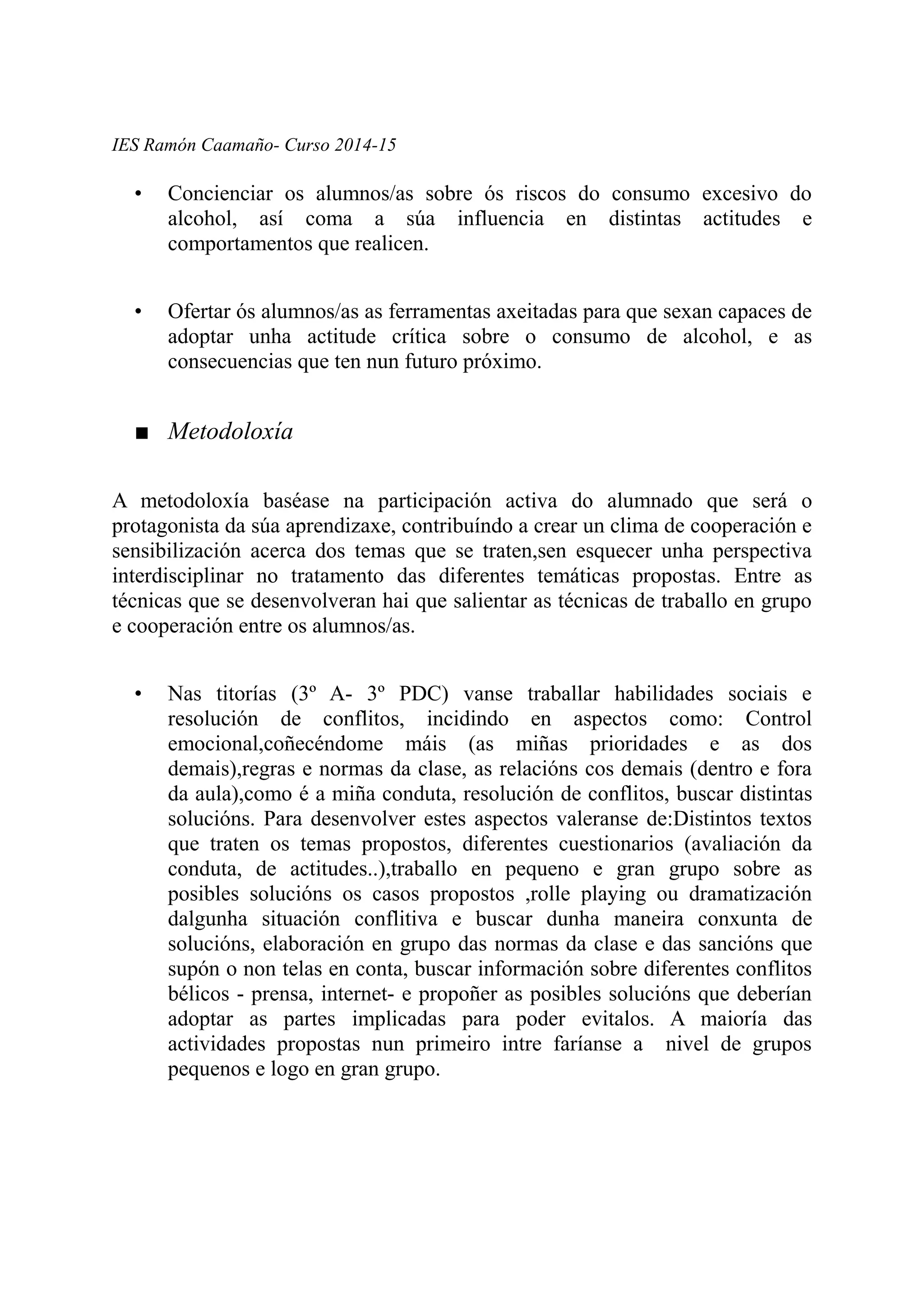IES Ramón Caamaño- Curso 2014-15
• Concienciar os alumnos/as sobre ós riscos do consumo excesivo do
alcohol, así coma a súa influencia en distintas actitudes e
comportamentos que realicen.
• Ofertar ós alumnos/as as ferramentas axeitadas para que sexan capaces de
adoptar unha actitude crítica sobre o consumo de alcohol, e as
consecuencias que ten nun futuro próximo.
■ Metodoloxía
A metodoloxía baséase na participación activa do alumnado que será o
protagonista da súa aprendizaxe, contribuíndo a crear un clima de cooperación e
sensibilización acerca dos temas que se traten,sen esquecer unha perspectiva
interdisciplinar no tratamento das diferentes temáticas propostas. Entre as
técnicas que se desenvolveran hai que salientar as técnicas de traballo en grupo
e cooperación entre os alumnos/as.
• Nas titorías (3º A- 3º PDC) vanse traballar habilidades sociais e
resolución de conflitos, incidindo en aspectos como: Control
emocional,coñecéndome máis (as miñas prioridades e as dos
demais),regras e normas da clase, as relacións cos demais (dentro e fora
da aula),como é a miña conduta, resolución de conflitos, buscar distintas
solucións. Para desenvolver estes aspectos valeranse de:Distintos textos
que traten os temas propostos, diferentes cuestionarios (avaliación da
conduta, de actitudes..),traballo en pequeno e gran grupo sobre as
posibles solucións os casos propostos ,rolle playing ou dramatización
dalgunha situación conflitiva e buscar dunha maneira conxunta de
solucións, elaboración en grupo das normas da clase e das sancións que
supón o non telas en conta, buscar información sobre diferentes conflitos
bélicos - prensa, internet- e propoñer as posibles solucións que deberían
adoptar as partes implicadas para poder evitalos. A maioría das
actividades propostas nun primeiro intre faríanse a nivel de grupos
pequenos e logo en gran grupo.
 