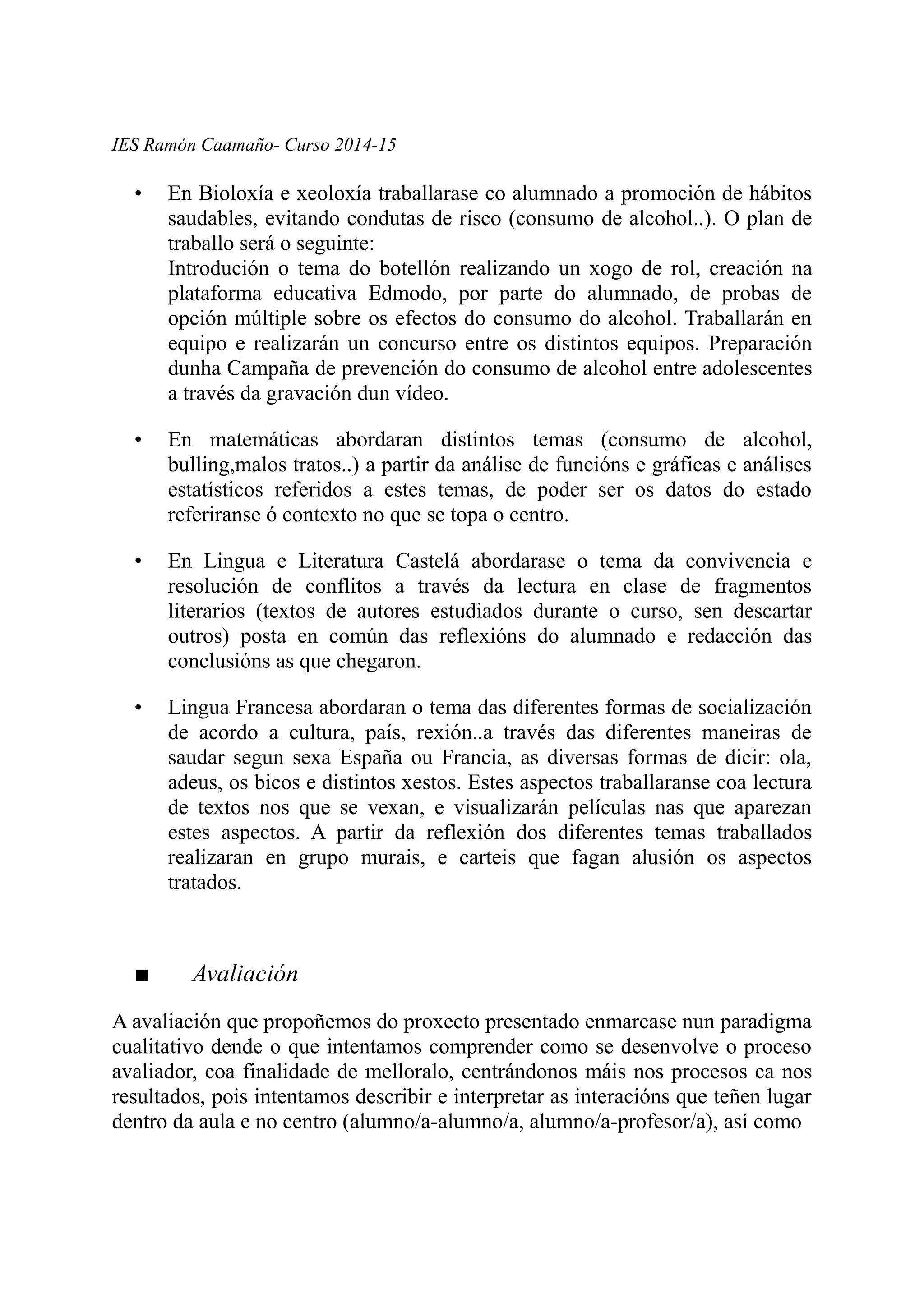IES Ramón Caamaño- Curso 2014-15
• En Bioloxía e xeoloxía traballarase co alumnado a promoción de hábitos
saudables, evitando condutas de risco (consumo de alcohol..). O plan de
traballo será o seguinte:
Introdución o tema do botellón realizando un xogo de rol, creación na
plataforma educativa Edmodo, por parte do alumnado, de probas de
opción múltiple sobre os efectos do consumo do alcohol. Traballarán en
equipo e realizarán un concurso entre os distintos equipos. Preparación
dunha Campaña de prevención do consumo de alcohol entre adolescentes
a través da gravación dun vídeo.
• En matemáticas abordaran distintos temas (consumo de alcohol,
bulling,malos tratos..) a partir da análise de funcións e gráficas e análises
estatísticos referidos a estes temas, de poder ser os datos do estado
referiranse ó contexto no que se topa o centro.
• En Lingua e Literatura Castelá abordarase o tema da convivencia e
resolución de conflitos a través da lectura en clase de fragmentos
literarios (textos de autores estudiados durante o curso, sen descartar
outros) posta en común das reflexións do alumnado e redacción das
conclusións as que chegaron.
• Lingua Francesa abordaran o tema das diferentes formas de socialización
de acordo a cultura, país, rexión..a través das diferentes maneiras de
saudar segun sexa España ou Francia, as diversas formas de dicir: ola,
adeus, os bicos e distintos xestos. Estes aspectos traballaranse coa lectura
de textos nos que se vexan, e visualizarán películas nas que aparezan
estes aspectos. A partir da reflexión dos diferentes temas traballados
realizaran en grupo murais, e carteis que fagan alusión os aspectos
tratados.
■ Avaliación
A avaliación que propoñemos do proxecto presentado enmarcase nun paradigma
cualitativo dende o que intentamos comprender como se desenvolve o proceso
avaliador, coa finalidade de melloralo, centrándonos máis nos procesos ca nos
resultados, pois intentamos describir e interpretar as interacións que teñen lugar
dentro da aula e no centro (alumno/a-alumno/a, alumno/a-profesor/a), así como
 