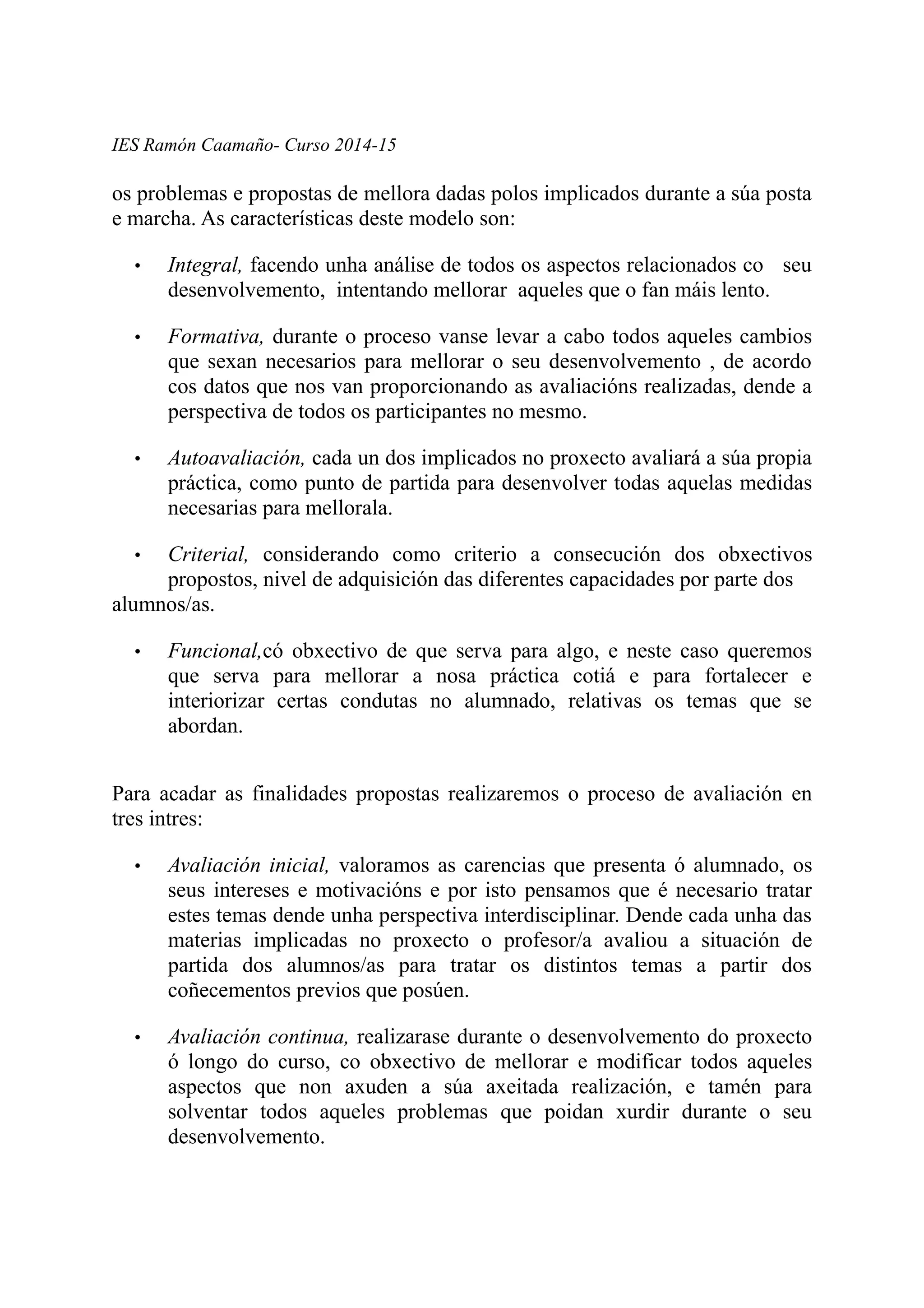 IES Ramón Caamaño- Curso 2014-15
os problemas e propostas de mellora dadas polos implicados durante a súa posta
e marcha. As características deste modelo son:
• Integral, facendo unha análise de todos os aspectos relacionados co seu
desenvolvemento, intentando mellorar aqueles que o fan máis lento.
• Formativa, durante o proceso vanse levar a cabo todos aqueles cambios
que sexan necesarios para mellorar o seu desenvolvemento , de acordo
cos datos que nos van proporcionando as avaliacións realizadas, dende a
perspectiva de todos os participantes no mesmo.
• Autoavaliación, cada un dos implicados no proxecto avaliará a súa propia
práctica, como punto de partida para desenvolver todas aquelas medidas
necesarias para mellorala.
• Criterial, considerando como criterio a consecución dos obxectivos
propostos, nivel de adquisición das diferentes capacidades por parte dos
alumnos/as.
• Funcional,có obxectivo de que serva para algo, e neste caso queremos
que serva para mellorar a nosa práctica cotiá e para fortalecer e
interiorizar certas condutas no alumnado, relativas os temas que se
abordan.
Para acadar as finalidades propostas realizaremos o proceso de avaliación en
tres intres:
• Avaliación inicial, valoramos as carencias que presenta ó alumnado, os
seus intereses e motivacións e por isto pensamos que é necesario tratar
estes temas dende unha perspectiva interdisciplinar. Dende cada unha das
materias implicadas no proxecto o profesor/a avaliou a situación de
partida dos alumnos/as para tratar os distintos temas a partir dos
coñecementos previos que posúen.
• Avaliación continua, realizarase durante o desenvolvemento do proxecto
ó longo do curso, co obxectivo de mellorar e modificar todos aqueles
aspectos que non axuden a súa axeitada realización, e tamén para
solventar todos aqueles problemas que poidan xurdir durante o seu
desenvolvemento.
 