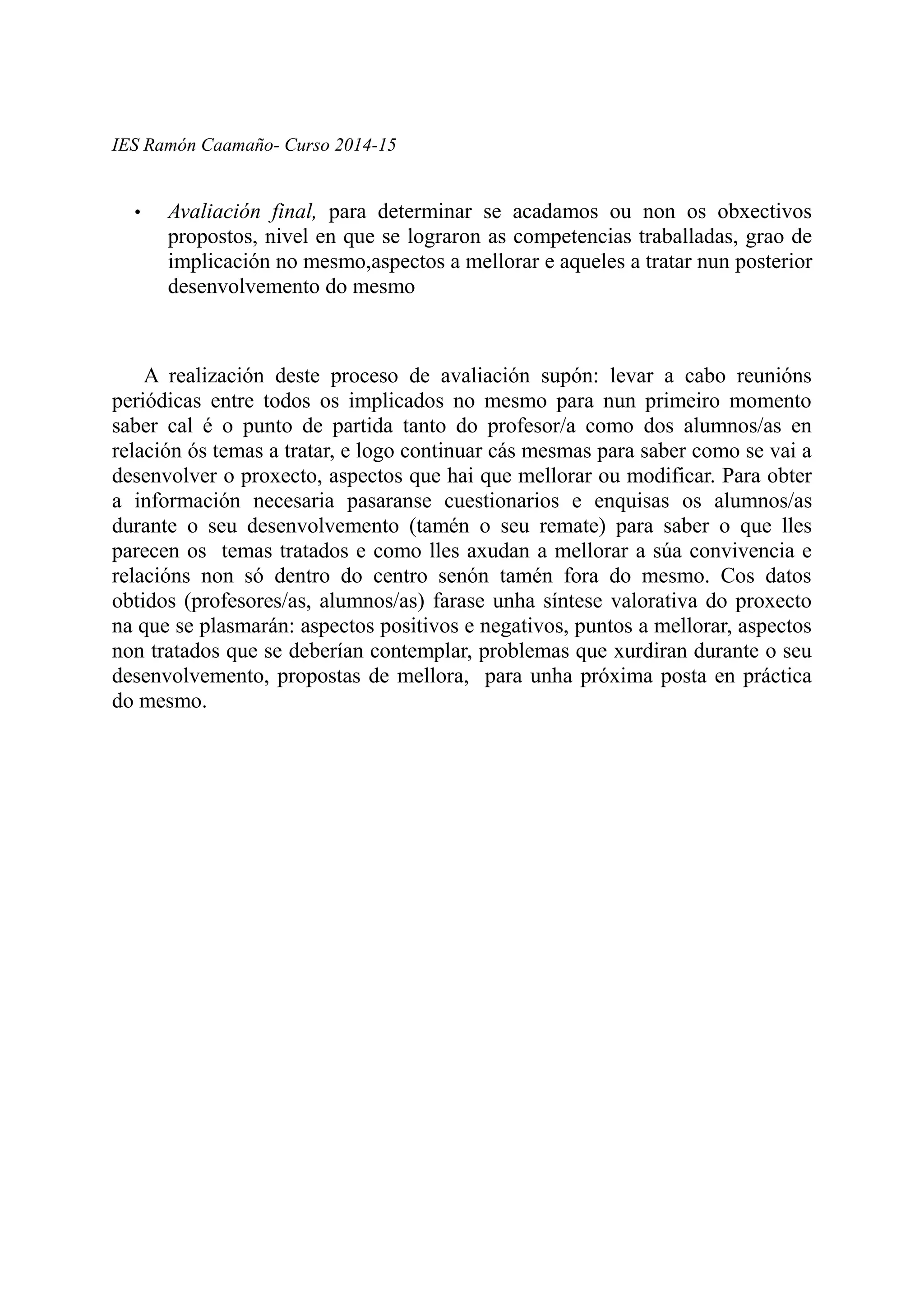 IES Ramón Caamaño- Curso 2014-15
• Avaliación final, para determinar se acadamos ou non os obxectivos
propostos, nivel en que se lograron as competencias traballadas, grao de
implicación no mesmo,aspectos a mellorar e aqueles a tratar nun posterior
desenvolvemento do mesmo
A realización deste proceso de avaliación supón: levar a cabo reunións
periódicas entre todos os implicados no mesmo para nun primeiro momento
saber cal é o punto de partida tanto do profesor/a como dos alumnos/as en
relación ós temas a tratar, e logo continuar cás mesmas para saber como se vai a
desenvolver o proxecto, aspectos que hai que mellorar ou modificar. Para obter
a información necesaria pasaranse cuestionarios e enquisas os alumnos/as
durante o seu desenvolvemento (tamén o seu remate) para saber o que lles
parecen os temas tratados e como lles axudan a mellorar a súa convivencia e
relacións non só dentro do centro senón tamén fora do mesmo. Cos datos
obtidos (profesores/as, alumnos/as) farase unha síntese valorativa do proxecto
na que se plasmarán: aspectos positivos e negativos, puntos a mellorar, aspectos
non tratados que se deberían contemplar, problemas que xurdiran durante o seu
desenvolvemento, propostas de mellora, para unha próxima posta en práctica
do mesmo.
 