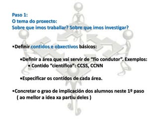 Paso 1:
O tema do proxecto:
Sobre que imos traballar? Sobre que imos investigar?


•Definir contidos e obxectivos básicos:

    Definir a área que vai servir de “fío condutor”. Exemplos:
        Contido “científico”: CCSS, CCNN

    Especificar os contidos de cada área.

•Concretar o grao de implicación dos alumnos neste 1º paso
  ( ao mellor a idea xa partiu deles )
 