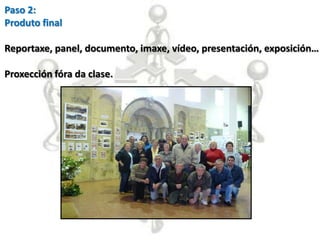 Paso 2:
Produto final

Reportaxe, panel, documento, imaxe, vídeo, presentación, exposición…

Proxección fóra da clase.
 