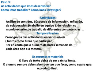 Paso 3:
As actividades que imos desenvolver
Como imos traballar? Como imos investigar?

                             Actividades
    Análise de contidos, búsqueda de información, reflexión,
    de colaboración (traballo en equipo ), de relación co
    mundo exterior,de traballo de diferentes competencias …
                           Temporalización
   Cronograma das actividades en varios niveis
   ( tantos como áreas que participan).
    Ter en conta que o número de horas semanais de
    cada área non é o mesmo.

                     Os recursos e materiais
           O libro de texto deixa de ser a única fonte.
 O alumno sempre debe saber que ten que facer, como e para que:
                         o produto final.
 