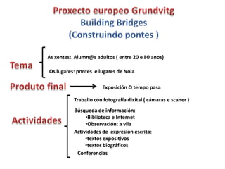 As xentes: Alumn@s adultos ( entre 20 e 80 anos)

Os lugares: pontes e lugares de Noia

                      Exposición O tempo pasa

          Traballo con fotografía dixital ( cámaras e scaner )
          Búsqueda de información:
               •Biblioteca e Internet
               •Observación: a vila
          Actividades de expresión escrita:
               •textos expositivos
               •textos biográficos
           Conferencias
 