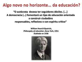 “O autócrata desexa ter seguidores dóciles. [...]
A democracia (…) fomentará un tipo de educación orientada
                   a construir ciudadáns
      responsables, reflexivos e con espíritu crítico”

                      William Heard Kilpatrick,
              Philosophy of education ,Nova York, 1951
                         Xubilado en 1938
 