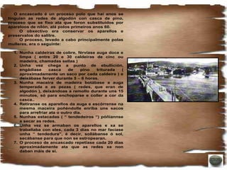 O encascado é un proceso polo que hai anos se
tinguían as redes de algodón con casca de pino,
proceso que se fixo ata que foron substituidos por
apareloos de nilón, alá polos primeiros anos 60.
     O obxectivo era conservar os aparellos e
preservalos do salitre.
     O proceso, levado a cabo principalmente polas
mulleres, era o seguinte:

  1. Nunha caldeiras de cobre, férvíase auga doce e
     limpa ( entre 20 e 30 caldeiras de cinc ou
     madeira, chamadas sellas )
  2. Unha vez chega a punto de ebullición,
     engádíase      casca    de    pino  triturada (
     aproximadamente un saco por cada caldeira ) e
     deixábase ferver durante 5 – 6 horas.
  3. Nunha maceira de madeira botábase a auga
     temperada e as pezas ( redes, que eran de
     algodón ), deixándoas a remollo durante uns 15
     minutos, só para enchoparse e coller a cor da
     casca..
  4. Retíranse os aparellos da auga e escórrense na
     mesma maceira poñéndolle enriba uns sacos
     para arrefriar ata o outro día.
  5. Nunhas estacadas ( “ tendedeiros “) póñiannse
     a secar as redes.
  6. Unha vez se armaban os aparellos e xa se
     traballaba con eles, cada 3 días no mar faciase
     unha “ tendedura”, é decir, sollábanse ó sol,
     secábanse para que non se estropearan.
  7. O proceso de ancascado repetíase cada 20 días
     aproximadamente ata que as redes xa non
     daban máis de si.
 