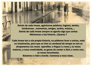 Detrás de cada imaxe, agóchanse palabras, lugares, xentes,
         lembranzas , momentos, amigos, seráns, música,...
      Detrás de cada imaxe sempre se agocha algo que contar.
                Móstranos a túa historia. ¿Queres ?

Cada imaxe ten a súa propia historia, ou pódenos levar a outras, reais
  ou imaxinarias, pero que se irían co vendaval do tempo se non as
   atraparamos cos nosos aparellos: a lingua ( a nosa ), os nosos
maiores, a nosa creatividade, as ganas de contar e dicir, e como non,
                        as novas tecnoloxías.
         Botamos o rizón a bordo. Comenza a nosa viaxe..
 