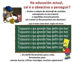 … Encher a cabeza do alumn@ de contidos,
                        conceptuais na súa maioría
                        e repetibles mecanicamente
                tal e como se lles presentan aos alumnos?
                  … que é tanto coma decir: Copia mil veces:




          … Ou darlle ferramentas para a vida,
                     ferramentas para
pensar, buscar, criticar, investigar, concluir, expresarse?
 