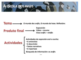 O mundo dos av@s, O mundo de hoxe. Reflexións

              Exposición
              Vídeo – resume
              Clase av@s – net@s


  Actividades de expresión oral e escrita:
  • A entrevista
  • A descrición
  • Textos narrativos
  • A reportaxe
  Búsqueda de información: os av@s
                   ….
 