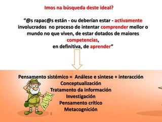 Imos na búsqueda deste ideal?

   “@s rapac@s están - ou deberían estar - activamente
involucrados no proceso de intentar comprender mellor o
    mundo no que viven, de estar dotados de maiores
                    competencias,
              en definitiva, de aprender”




Pensamento sistémico = Análese e sintese + interacción
                  Conceptualización
             Tratamento da información
                    Investigación
                 Pensamento crítico
                   Metacognición
 