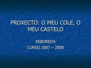 PROXECTO: O MEU COLE, O MEU CASTELO REBOREDA CURSO 2007 – 2008 