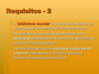 Requisitos - 2 A  biblioteca escolar  é o recurso fundamental para a posta en marcha do Proxecto lector.  As bibliotecas de aula entenderanse como  seccións  da biblioteca do centro, e servirán de apoio ao Proxecto lector. Aproveitaranse outros  recursos culturais do entorno  (bibliotecas familiares, públicas, outras infraestruturas culturais). 