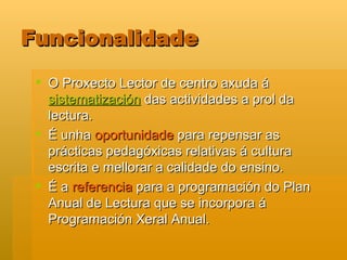 Funcionalidade O Proxecto Lector de centro axuda á  sistematización  das actividades a prol da lectura. É unha  oportunidade  para repensar as prácticas pedagóxicas relativas á cultura escrita e mellorar a calidade do ensino.  É a  referencia  para a programación do Plan Anual de Lectura que se incorpora á Programación Xeral Anual.  