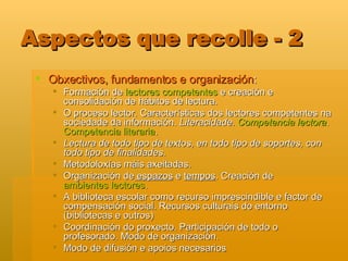 Aspectos que recolle - 2 Obxectivos, fundamentos e organización : Formación de  lectores competentes  e creación e consolidación de hábitos de lectura. O proceso lector. Características dos lectores competentes na sociedade da información.  Literacidade.  Competencia lectora .  Competencia literaria . Lectura de todo tipo de textos, en todo tipo de soportes, con todo tipo de finalidades . Metodoloxías máis axeitadas.  Organización de  espazos  e  tempos . Creación de  ambientes lectores .  A biblioteca escolar como recurso imprescindible e factor de compensación social. Recursos culturais do entorno (bibliotecas e outros) Coordinación do proxecto. Participación de todo o profesorado. Modo de organización. Modo de difusión e apoios necesarios 