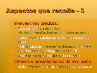 Aspectos que recolle - 3 Intervencións precisas : Ensinanza de  estratexias  de comprensión lectora en todas as áreas Fomento de hábitos de lectura en todas as áreas Actividades de  educación documental  (educ. en información). Integración das TIC Implicación das familias e do entorno Criterios e procedementos de avaliación Elaboración de instrumentos para avaliación 