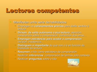 Lectores competentes Manifestan unha serie de habilidades: Empregan os  coñecementos previos  para darlle sentido á lectura Dirixen  de xeito autónomo a súa lectura : atención, consciencia sobre a comprensión, corrección dos erros… Empregan estratexias para acadar a comprensión : revisión, insistencia… Distinguen o importante  do que non o é en función da finalidade da lectura  Resumen  o lido como estratexia de comprensión Realizan  inferencias : comprensión de termos polo contexto Realizan  preguntas  sobre o lido 