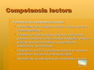 Competencia lectora Formación da competencia lectora :  Aprendizaxe dos códigos: escritos, visuais, sonoros, cinematográficos… Traballo con distintos tipos de textos: narracións, poemas, cancións, cómic, imaxes, fotografía, pintura, gráficos, textos informativos, esquemáticos, publicitarios, xornalísticos… Integración das TIC e prácticas lectoras en todos os soportes en situacións contextualizadas.  Aprendizaxe de estratexias de comprensión lectora 