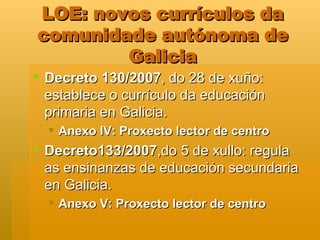 LOE: novos currículos da comunidade autónoma de Galicia Decreto 130/2007 , do 28 de xuño: establece o currículo da educación primaria en Galicia. Anexo IV: Proxecto lector de centro Decreto133/2007 ,do 5 de xullo: regula as ensinanzas de educación secundaria en Galicia.  Anexo V: Proxecto lector de centro 