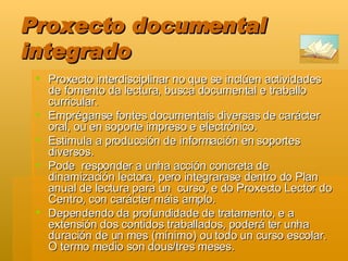 Proxecto documental integrado Proxecto interdisciplinar no que se inclúen actividades de fomento da lectura, busca documental e traballo curricular.  Empréganse fontes documentais diversas de carácter oral, ou en soporte impreso e electrónico.  Estimula a producción de información en soportes diversos.  Pode  responder a unha acción concreta de dinamización lectora, pero integrarase dentro do Plan anual de lectura para un  curso, e do Proxecto Lector do Centro, con carácter máis amplo.  Dependendo da profundidade de tratamento, e a extensión dos contidos traballados, poderá ter unha duración de un mes (mínimo) ou todo un curso escolar. O termo medio son dous/tres meses.  