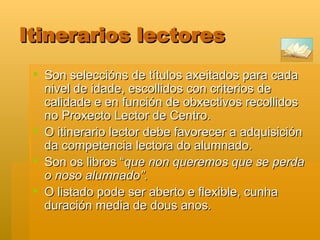 Itinerarios lectores Son seleccións de títulos axeitados para cada nivel de idade, escollidos con criterios de calidade e en función de obxectivos recollidos no Proxecto Lector de Centro. O itinerario lector debe favorecer a adquisición da competencia lectora do alumnado.  Son os libros “ que non queremos que se perda o noso alumnado”.  O listado pode ser aberto e flexible, cunha duración media de dous anos .  