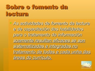 Sobre o fomento da lectura As actividades de fomento da lectura e de capacitación das habilidades para o tratamento da información  soamente resultan eficaces se son sistematizadas e integradas no tratamento de todas e cada unha das áreas do currículo.   