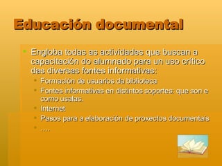 Educación documental Engloba todas as actividades que buscan a capacitación do alumnado para un uso crítico das diversas fontes informativas: Formación de usuarios da biblioteca Fontes informativas en distintos soportes: que son e como usalas.  Internet Pasos para a elaboración de proxectos documentais … .  